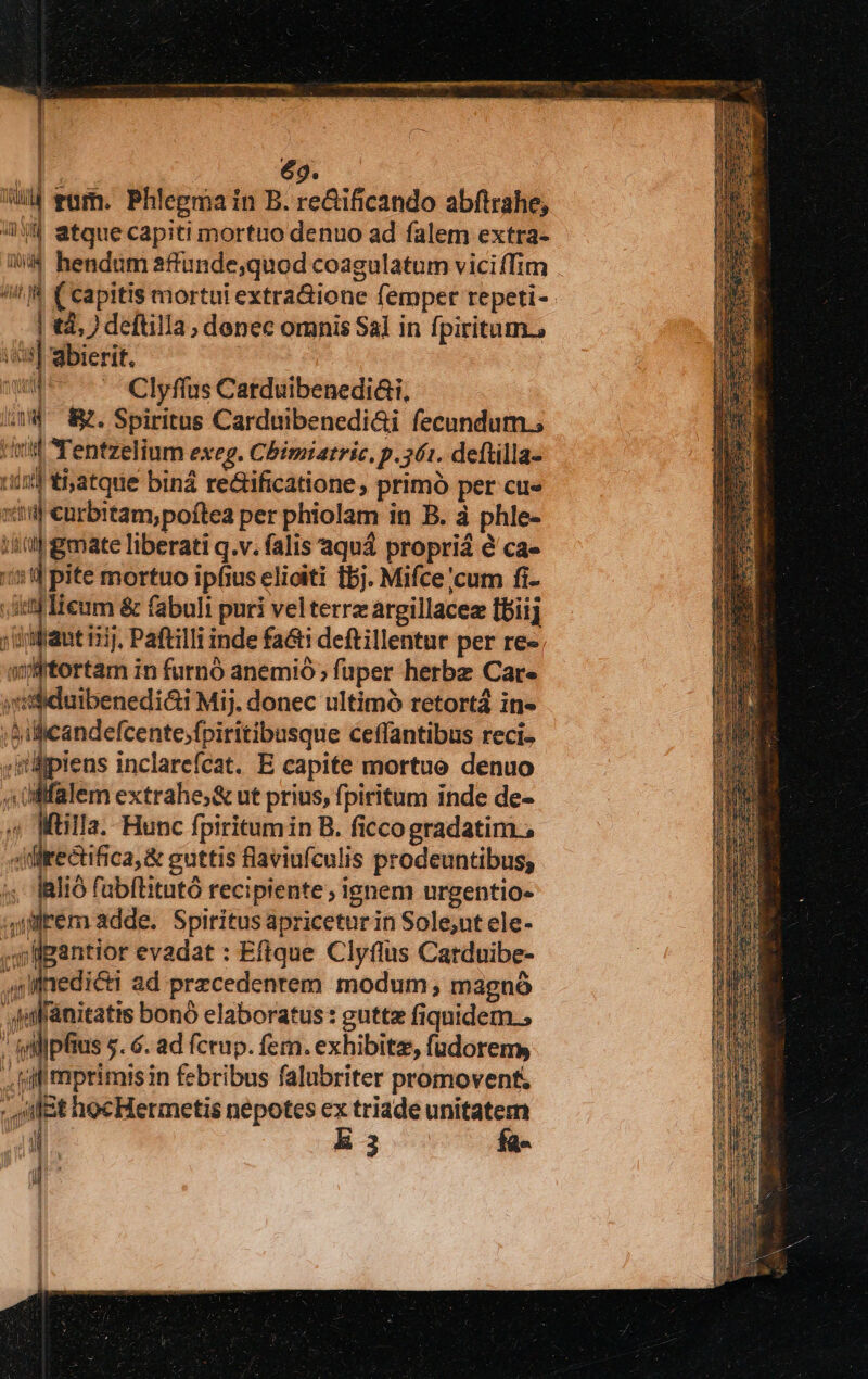 Ü ] | B £9. Wd vum. Phlegmain B. re&amp;ificando abftrahe, 8 atque capiti mortuo denuo ad falem extra- i^ hendum affunde,quod coagulatum viciffim / f C capitis mortui extra&amp;ione femper repeti- | tà, ) deftilla, denec omnis Sal in fpiritum., i] abierit, ww 7 Clyffus Catduibenedi&amp;i, (4^ Kf. Spiritus Cardmbenedi&amp;i fecundum.; nf Tentzelium exeg. Chbimiatric. p.561. deftilla- uin tiatque biná re&amp;ificatione , primó per cu« xtti curbitam;poftea per phiolam in B. à phle- Ee liberati q.v. falis aquá propriá éà ca- 151] pite mortuo ipfius elioiti fbj. Mifce/cum fi- e een &amp; fabuli puri velterrz argillacez [biij irat 11], Paftilli inde fa&amp;t deftillentur per re- wtortam in furnó anemió ; füper herbe Care jii$idaibenedi&amp;i Mij. donec ultimó retortá in- ;&amp;ilicandefcente,fpiritibusque ceffantibus reci- ;ilipiens inclarefcat. E capite mortue denuo 4 üllfalem extrahe;&amp; ut prius, fpiritum inde de- ^ Wülla. Hunc fpiritumin B. ficcogradatim , «Mrectifica, &amp; euttis flaviufculis prodeuntibus, 5; alio fabflitutó recipiente; ignem urgentio- 4nlrem adde. Spiritus apriceturin Sole,ut ele- ,llgantior evadat : Efique Clyflus Catduibe- gll fiedicti ad precedentem. modum , magnó wWinldnitatis bonó elaboratus : guttz fiquidem. yilipfius 5$. 6. ad fctup. fem. exhibitz, füdorems .. iffi mprimis in febribus falubriter promovent, ; ilit hocHermetis nepotes ex triade unitatem IR l3 fa- | A jl n I | i : á