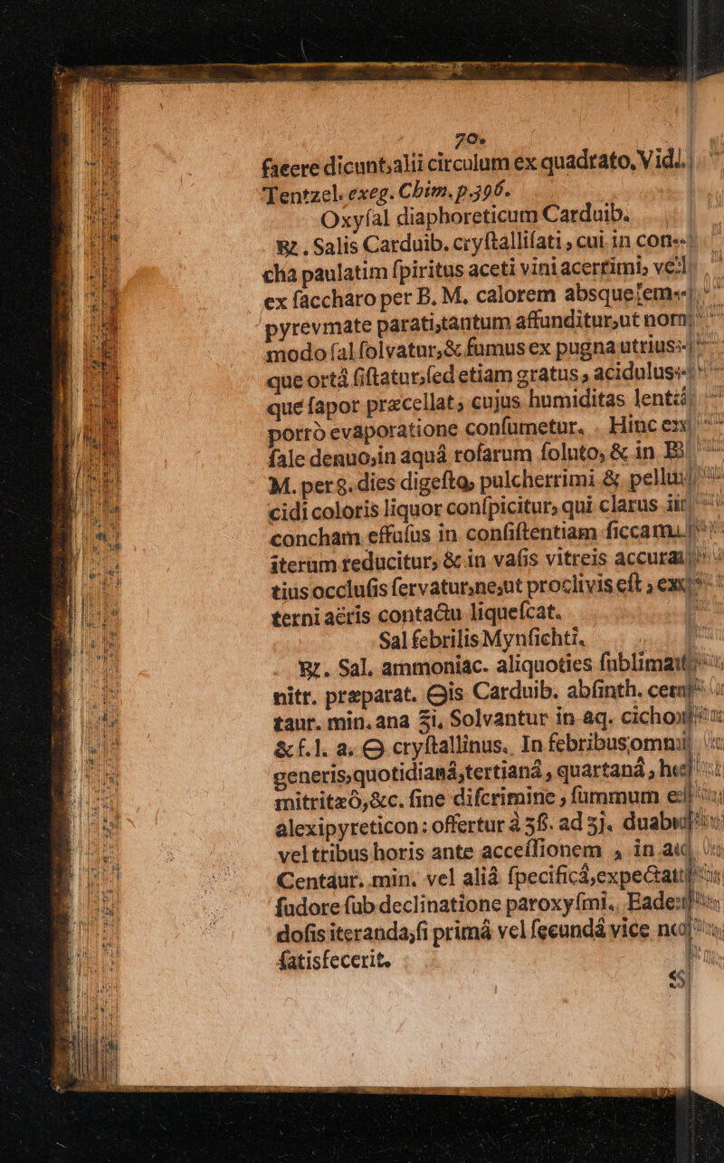 7e TTE. faeere dicunt;alii circulum ex quadrato, Vid...) ..' 'Tentzel. exeg. Chim. p.396. dm Oxyfíal diaphoreticum Carduib. Rz. Salis Catduib. cryftallifati , cui. in cone? cha paulatim fpiritus aceti viniacertimi» ve;l. | ex faccharo per B. M. calorem absquejem«] yrevmate paratitantum affunditur,ut norn; ^ modo (fal folvatur,&amp; fumus ex pugna utrius queortà (iftatur;fed etiam gratus , aciduluss ^ que fapor pracellat; cujus humiditas lenti; ^ porto evaporatione confumetur, . Hincen  fale denuo,in aquá rofarum foluto, &amp; in. E ^ M. per $. dies digefta; pulcherrimi &amp; pella cidi coloris liquor conf, picitur, qui clarus iit ^ D concham effufus in confiftentiam ficcam ^! iterum feducitur, &amp; in vafis vitreis accurai tius occlufis fervaturnesut proclivis eft ; exc ! terni acris conta&amp;u liqueícat. hose Sal febrilis Mynfichti. à &amp;. Sal, ammoniac. aliquoties fublimaifo nitr. preparat. Cis Carduib. abfinth. cerni tanr. min. ana 3i, Solvantur in aq. cichoxféu: &amp;f.1. à. O cryftallinus., In febribusommil t generis,quotidianá,tertiana , quartaná , he ii mitritzó,&amp;c. fine difcrimine ; fünmmum esl ni alexipyreticon: offertur à 58. ad 5j. duabwuf'is velttibus horis ante acceífionem 4 in au Uu Centaur. min. vel aliá fpecificá,expeGattl s fudore füb declinatione paroxy mi, Eade:t! dofis iteranda;fi primá vel feeundá vice nc; y fatisfecerit. . . d TN Mos