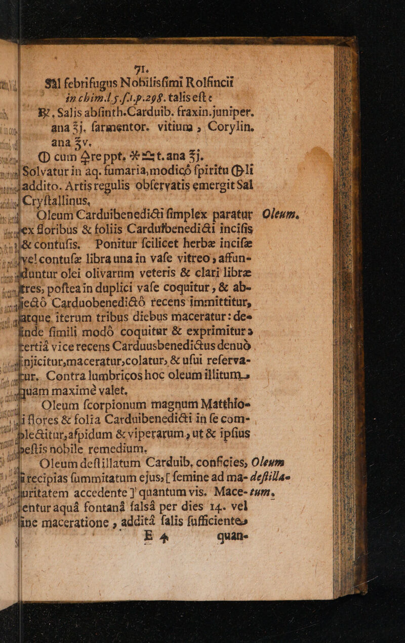 71. «jj Sal febrifugus Nohilisfimi i Rolfincii | in chim.lg.f1.p.298. talis efte &amp; | E,Salisab(nth.Carduib. fraxin.juniper. iau ana 5j. farmentor. vitium. ; Corylin. ana $v. unl... (D cum Are ppt, 9€ Zst.ana 3j.  - Solvatur in aq. fumaria,modicó fpiritu (Dl «Jaddito. Artisregulis obfervatis emergit Sal ijj Cryftallinus, T «ui. Oleum Carduibenediài fimplex paratur Oleum. ze Soribus &amp; foliis Carduibenediai incifis 0&amp;contufis Ponitur fcilicet herbe incifze dig contufz librauna in vafe vitreo affun- duntur olei olivarum veteris &amp; clari libre res, poftea in duplici vafe coquitur ; &amp; ab- por Carduobenedi&amp;ó recens immittitur, 4j gidtque, iterum tribus diebus maceratur: de» inde fimili modó coquitur &amp; exprimitur s kertiá vicerecens Carduusbenedi&amp;tus denuó | Anjiciturmaceratur;colatur» &amp; ufui referva- -. Aur. Contra lumbricos hoc oleum illitum., uam maxime valet. Ua Qleum ícorpionum magnum Matthio- T j  Ji lores &amp; folia Carduibenediai in fe com- 2 le&amp;itarafpidum &amp; viperarum, ut &amp; ipfius | i »eftis nobile remedium. | 1. Oleumdeflillatum Carduib, conficies, O/eum / A ü tecipias fümmitatum ejus; [ femine ad ma- Zeffillae AMuritatem accedente ] quantum vis, Mace- tum.  entur aquá fontand falsá per dies 14. vel ane maceratione addita falis fufficienteo j E^ quán