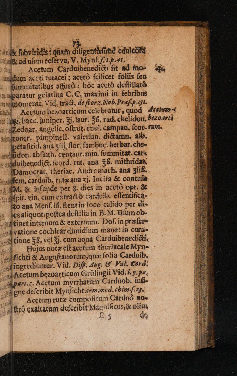 ; s fubviridis : qam diligentisfim edulcofd tial ad ufum Feferva. V. Mynfftpe. C tig - Acetum Carduibenedic fit ad fno- — 334 didum aceti rutacei ; acetó fcilicet foliis feu. — i fümmitatibus affusó : hóc acetó deftillató 4 paratur gelatina C. C. maximi in. febribus momenti. Vid. trad de ftorz.Nob. Praef. pis. | Acctura bezoarticum celebratur , quod dccttum x Wgz. baec. juniper. 3j. laur. $8. rad. chelidon. &ezeartá iZedoar. ang«clic. oftrut. enul. campan. fcor- 63. oner, pirnpinell. valerián. di&amn. alb, etafitid, ana siij, flor, fambuc: herbar. che- wellltidon. ab(inth. centaur. min. fummitat. car« g auo (cord. rut. ena £8. mithridae. IDamocrat, theriac. Andromach. ana 3ii$..— /uilfem. cardaib. ruta ana 2j. Incifa & contuía LEM. & infunde pet 8. dies in aceto opt. & (qu difpir. vin. cum extra&ó carduib. effentifica- fto ana Menf. ifi. Rentin loco calido per di« 4 Jesaliquotpoftea deftilla in B. M. Ufum ob- ff tinetinternum & externum. Dof. inprzfere ^ avatione cochlear dimidium mane: in cura» wt tione £f, vel $j. cum aqua Carduibenedidti, (1, Hujusmote eftacetum theriacale Myn- xb asy id fichti & Augaftanerum;que fotia Carduib. UP erediantur. Vid. Diff. 4ug. € Val, €ord: aj Acetum bezoarticum Grüli ngii Vid. 4 s, p». i part-z. Acetum myrrhatum Carduob. infi- i gne defcribit Mynficht Arm med. cbim.f. 25. i8 ! , Acetum rütz compofitum Carduó ng» ji 4 iró exaltatum defcribit MaeniRicus e oHm ! Es Ji $5 Q ; e