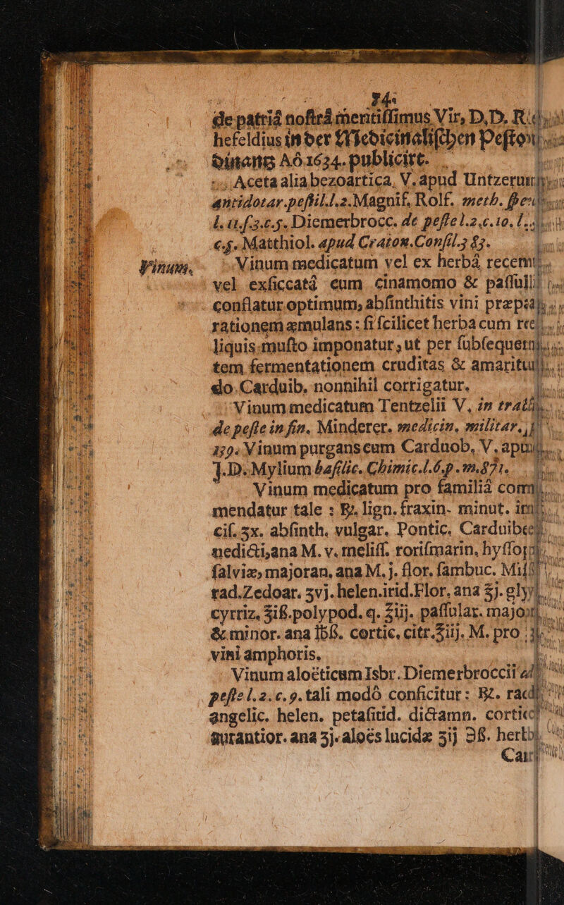 Vinum. hefeldiusinber fiicoieimetifrbon Peftow «: m poa udi Vamtr c. 5. Matthiol. epud Craton.Confi. £7. - Minum taedicatum vel ex herbá recemt. vel exficcatá eum cinamomo &amp; paffulli ;. -: Acetaaliabezoartica, V. apud Untzerundy i antidotar.peftil.l.2. Magnif, Rolf. set. fpe i LOW] piel rationem amulans : fi fcilicet herba cum ree... i liquismufto imponatur, ut per fub(equern).i... tem fermentationem cruditas &amp; amaritull,.. ;. do. Carduib. nonnihil corrigatur. : 4 ; Vinum medicatum Tentzelii V, im eratis... .. de pefte in fin. Minderer. medecin, militar, i 155. Vinnm purganscum Carduob, V. aptur..... 1D. Mylium &amp;af(lic. Ghimic.L6p 871... 0s Vinum medicatum pro familià com)... mendatur tale : E: lign. fraxin- minut. imb... cif. 5x. abfinth. vulgar. Pontic. Carduibees. nedi&amp;i,ana M. v. meliff. rorifmarin, hyffoppi. falviz; majoran, ana M. j. flor. fambuc. Milf. R tad.Zedoar. 5v). helen.irid.Flor. ana £j. gly | T Wy ? IY ir cyttiz, Sif.polypod. q. $üj. paffular. majojn &amp; minor. ana Ib(*. cortic, citr.Siij, M. pro 3. Vinum alocticam Isbr. Diemerbroccii 44. peftel.2.c. 9. tali modó conficitur : EZ. racdi, 7 angelic. helen. petafitid. di&amp;amn. corti] A aurantior. ana 5j alocs lucida 51j 3f. her. E Cairj