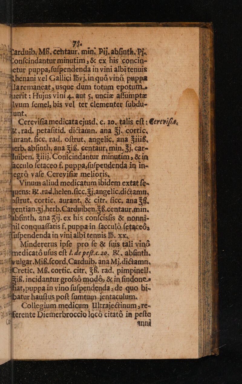 Pardaib; Mf. eos min, Pij. abfinth. Pj. ILonfcindantur minutim ; &amp; ex his 'concin- Tt -Jetur puppajfufpendenda in vini albitenuis p Rhenani vel Gallici 15yj.in quà vino. puppa laremaneat, usque dum totum epotum.» Iefit : Hujus vini 4. aut 5, uncie alfumpta 1 je ct femel, bis vel ter clementer fuBdu- Junt. : !ler rad. petafitid. di&amp;aran. ana 5]. cortic. ks | din ficc, rad, oftrut., angelic, ; ana 3iiif.. Eus . abfinth, ana ifi. centaur, min. 5j. car- JMuiben, Ziiij. Confcindantur minntim , &amp; in jaculo fetaceo f. puppa;fufpendenda in in- egrà vafe Cerevifia melioris, Vinumaliud medicatum ibidem extat fe. uens: Rz .rad.helen.ficc.5j.angelic.diGiamn, zl P dplinit. cortic, à aurant, &amp; citr. (icc. ana 26. J'senrian. 3j-herb.Carduiben. $$. centaur.anin. uu 2 nth, ana Zi]. ex his confcisfis &amp; nonni- i: hil conquaffatis f. puppain facculó fetaceós i : fftpendendai in vini albi tenuis Ib. xx, ;!.- Mindererus Ipfe. pro fe &amp; fuis tali vino i'i medicató ufus eft 4 Ze pefé.c.20. B. abfinth. 1j iflyulgar. Mi&amp;.fcord.Carduib. ana Mj.dictamn. iniicretic Mf. cortic. citr, £&amp;. rad. pimpinell. &amp;ifi. incidantur grofsó modo, &amp; in findone-s at,puppain vino fufpendenda , de quo bi- batur hauftus poft fümtum jentaculum. ^l . Collegium.medicum Ultrajeétinum jTe« | j'lferente Diemerbroccio locà citató in pefte