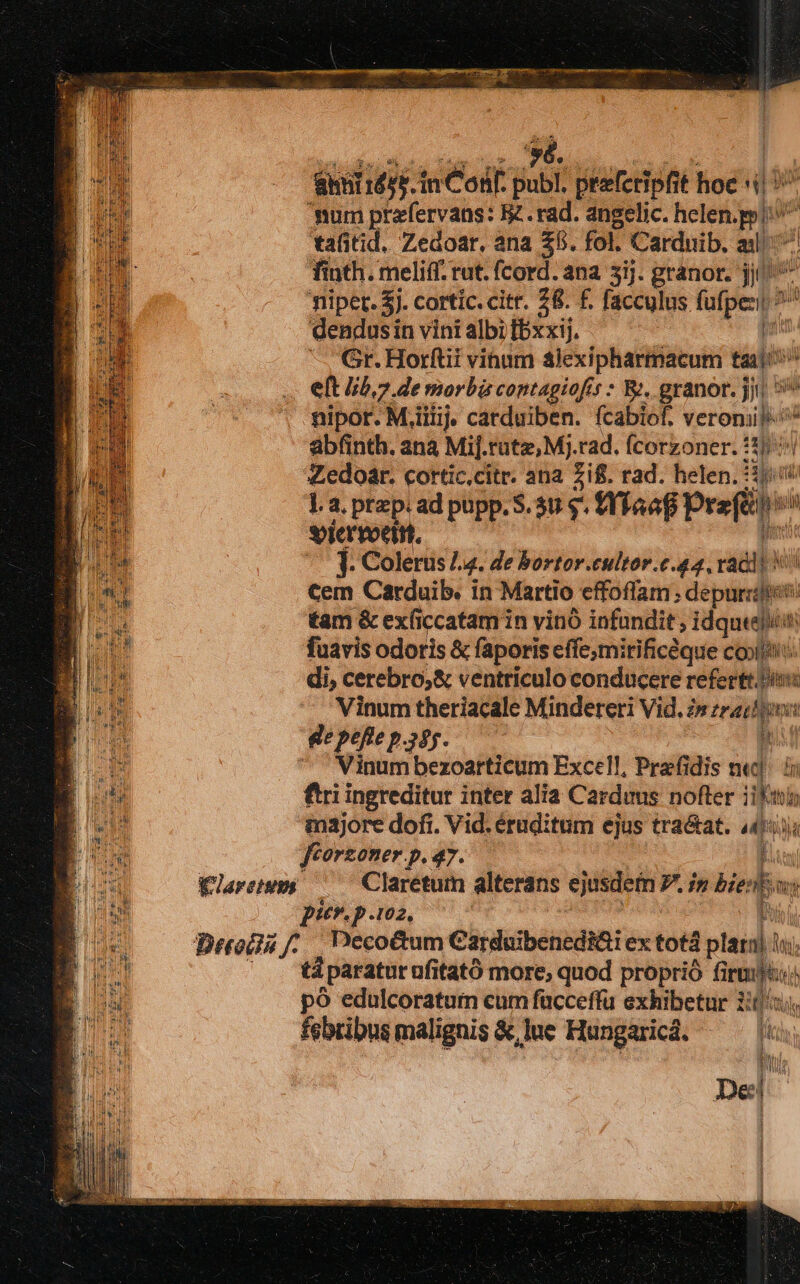 'é., án uh. inCosf publ. peeferipfit hoe i! 'mum prafervans: Be. rad. angelic. hing tafitid. Zedoar, ana £5. fol. Cardnib. al  finth. meliff. rut. fcord. ana 3ij. granor. jj fiiper. 5j. cortic. citr. 28. f. facculus ipe. dendusin vini albi [bxxij. — Gr. Horftii vinum alexipharmacum tai P elt 5,7 de morbis contagioff ;* B: granor. Jn Vlaretumi abfinth. ana Mij. tute, Mj. rad. (Cotsoner. tad j Zedoar. cortic,citr. ana £if. rad. helen.: ]. a. przp: ad pupp. S. 30 9. fYfaaf preiine: Sorervoet ein. 1. Colerus 4. de bortor.cultor.c.44, radl! V cem Carduib. in Martio cffoffam ; depurziies. tam &amp; exficcatam in vinó infundit ; idque fuavis odoris &amp; faporis effc ;mirificdque COolfits di, cerebro,&amp; ventriculo conducere refertt. Pis Vinum theriacale Mindereri Vid, 2» zracbioi 22i de L di * Vinum bezoarticum Excel, Prafi dis ne]. ii ftri ingreditur inter alia Carduus. nofter ifii in3jore doft. Vid. éruditum ejus tra&amp;at. 4495 ftorzoner p. 47. Eun Clarétum alterans ejusdem P.in n  pur. p.102. t Decoctum Carduibenedi&amp;i ex totá d plarnj E tà paratur afitató more; quod proprió fi um À po edulcoratum cum facceffu exhibetur i tiq: febribus malignis &amp; lue Hungarica. fini :