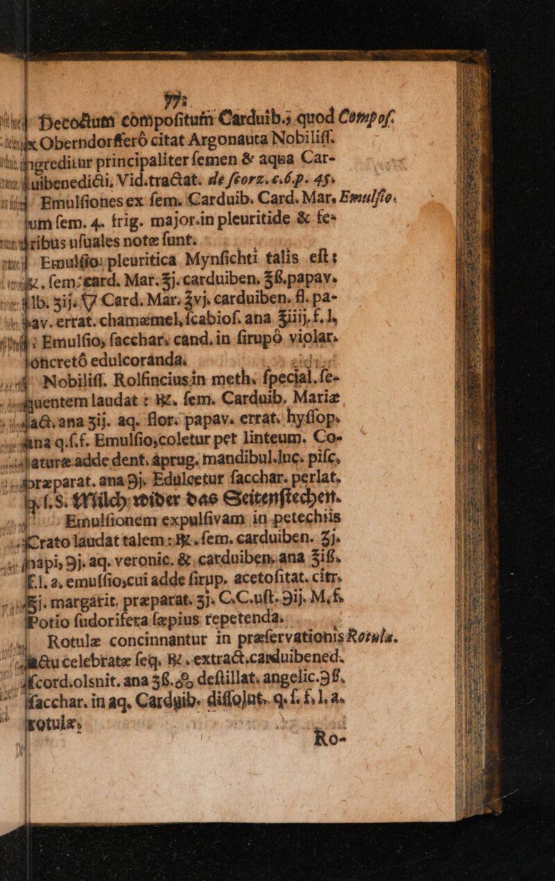 r i i li]-Decouta compofitum Carduib.s quod Cempof. ihi Oberndorfferó citat Argonauta Nobi liff. - iti; ihgrediimr principaliter femen &amp; aqua Car- jp uibenedicti, Vid:tra&amp;at. de feorz.e.6.p. 45» nid Emülfiones ex fem. Carduib. Card. Mar. Eseu//ie. lum fem. 4. frig. major.in pleuritide &amp; fe «dribusufüalesnotefunt - .. si] Emufo:pleuritica Mynficht: talis elt: mz. femz&amp;ard. Mar. Zj.carduiben, 38. papav. vi ilb: 51j« V Card. Mar. $vj, carduiben. £l. pa- dav. errat. chamamel, ícabiof. ana. 3iiij-£, l, ; Emulfio, facchar. cand. in firpó violar. jóticretó edulcoranda. cb s addi ,,8- Nobiliff. Rolfinciusin meth: fpecial.fe- * ijgfuentem laudat : S£. Ífem. Carduib. Mariae | jyjaG ana 3ij. aq. flor. papav. errat: hyflop; ;, Ana q.f. f. Emulfiocoletur pet linteum. Co- -4sfature.adde den, áprug. mandibul.luc. piíc, i!» Apraparat. ana 9j. Eduleetur facchar. perlat, ly. f. S. AY fileb voiber 4e Ceitenftecbent. s^ — Exnnifionem expulfivam in petechris 4f crato laudat talem I. fem. carduiben. 2]. [napi 9j. aq. veronic. &amp; catduiben, ana 3ifs. E.1. 2, emulfio;cui adde firup. aceto fitat. citr. » Ej. margátit. preparat. 5j. C.C.uft. 3ij. Mf. ' JPotio fudorifeta (epius repetenda. | 44 Rotnle concinnantur in prafervationis Rotula. igli&amp;u Celebrate feq. B2. extractcamduibened. . WMcord:olsnit. ana 38.55 deftillat angelic.9f. ^ Macchar. in aq. Cardgib- diffont. q. 1. £1. a.  ipotula L Pcia ge sueta x Ro- h bel 2 n^ wf A