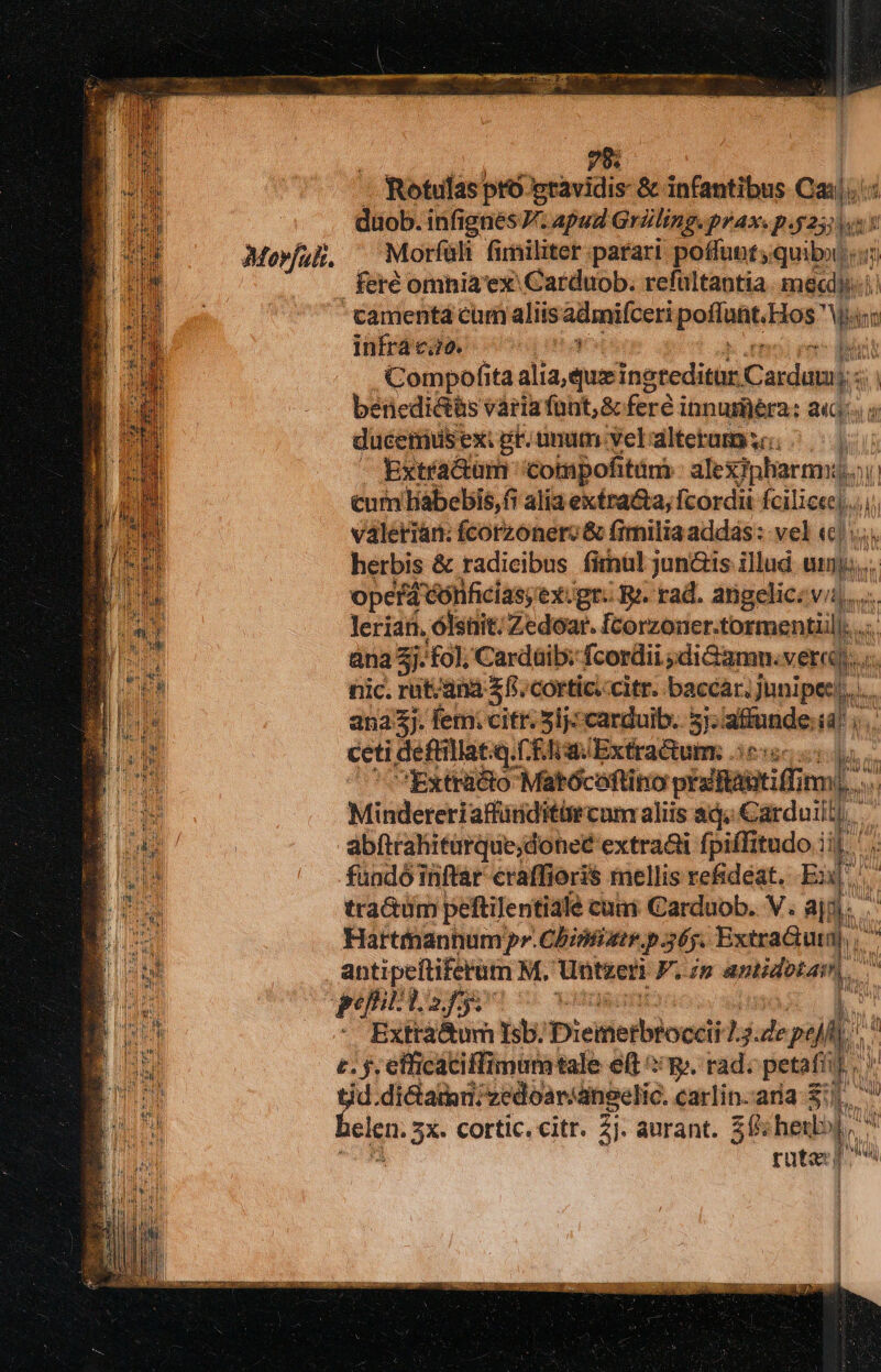 Movfak. 79: — Rotufas pro gravidis &amp; infantibus Ca|.- duob. infi ignes. Apud Griling. prax.p dd Morfüli fimiliter parari poffuot quib «. camentá cum aliisadmifceri poffatdios bo Ann infra cao. : t Compofita alia, quz inaccdiat Cudanls beriedictis vária funt; &amp; feré innumera: «4. 5 duceiius ex: ge. umum vel altetamiso: ^| Extractum 'compofitáni süplarm Wi cum liabebis,fi alia exéra&amp;a, fcordii Felierel valerian: fcorzonero &amp; fimilia addas : vel «|: herbis &amp; radicibus firnul jun&amp;is illud np. opefá cónficias; exJgr. Ri. rad. angelic: vii... lerian. ólsnit. Zedoar. [corzoner.tormentiil. . àna 3j: fol; Cardüib: fcordii ;diGamn. verni)... : nic. rut/ana f. cortic.citr. baccar. Junipec...... ana3j. fem. citr. 5lj: carduib.. 57: alitide * ceti deftillat.q. C. EJ wExtractum 350: Extracto Matócoftino visititutiff mE i Mindereri affüriditürcum aliis ag; Carduill), abftrahiturque;done£ extra&amp;i fpiflitudo iif p fundó inftar eraffioris mellis re&amp;déat. Ex, tractum peftilentiale cuai Carduob. V. aj; v» Barttnannum pr. Cbintiatr. p 365. Extra&amp;tuta), D antipeftifefütn M. Untzeri F.in amidotam,. Nu Extta&amp;um sb. Picitietblocdi: * Ps poli E c. $. efficaciffimumtale e(t p. rad. petafiif tid.di&amp;atn;zedoar/dngelic. carlin.ara $1. belen. 2X. Cortic. citr. 2i. aurant. $15 hedbj | Wl V UU rata) n