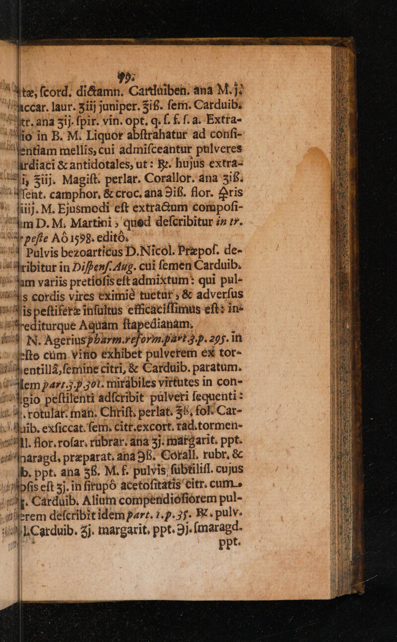 j 1 ih nl disi | » tz; fcord. di&amp;amn. Cardóibeh. ana Mj; lisccar. laur. 31ij juniper. $i£. fern. Carduib. ler, ana 51j. fpir. vin. opt. q. f. f f. a. Extra- Mo in B. M. Liquor abfirahatur ad confi- Jilentlam mellis, cui admifceantur pülveres | rdiaci &amp; antidotales, ut : R. hujus extra- in ij. Magift. perlar. Corallor. ana 31b. Went. carmphor, &amp; croc. ana 2ifi. flor. ris ! fiij. M. Ejusmodi eft extra&amp;um compofi- /''4m D. M; Martini » qued defcribitur i» r7. Ue peffe AÀÓ 1598. editó. NM : d Pulvis bezoarticus D.Nicol. Prepof. de- i Beibitar in Diffenf. Aug. cui femen Carduib. iiam variis pretiofis eft admixtum: qui pul- nis cordis vires eximie tuetur » &amp; adverfus milis Seftiferz imfülrus efficacilfimus eft: ine i'Mrediturque Aquam ftapedianam. | iid N. Agerinspbarm.reform pást 3.p. 255. it /» sjefte cüm. vitio exhibet pulverem ex tor- ilh entilla;femine citri, &amp; Carduib. paratum. (Mem parz.3.p 301. ritabiles virtutes in con- /'^leio peftilenti adfcribit pulveti fequenti : i^ rotulat: man. Chrift perlat. $5; fol; Cat- lib. exficcat. ferm: citt.excort. rad.tormen- «till. flor. rofar, rübrar; dna 5J. matgarit. ppt. on Inaragd, praeparat ana 9B. Corall, rubr, &amp; Ib. ppt. ana 58. M. f. pulvis fübtilifi. cujus ;flpfis eft sj. in fitnpó acetolitatis Citr. cum.» |). Carduib. Alium competidiófiórem pul- diilerem defcribit idem parz. 1.p. 3f. E£. pulv. P Cordub. Zj. imargarit, ppt 9j. (maragd.