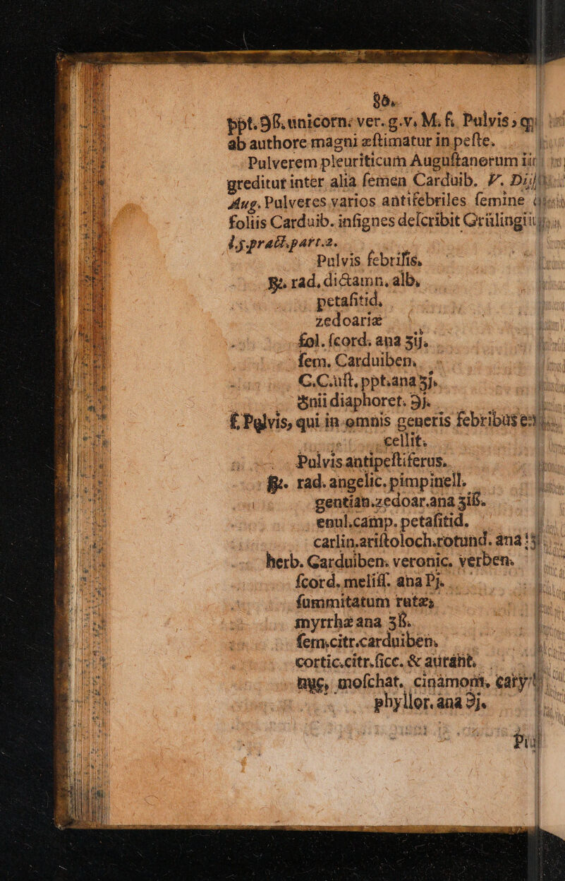 96. ppt. 98 unicorn: ver. g.v. M f. rq ab authore magni zftimatur in pefte, | Pulverem pleuriticum Auguftanerum iir | greditur inter alia femen Carduib. 7. Dil Y Aug. Pulveres. varios antifebriles (emine dii foliis Carduib. infignes defcribit Grülingii b. à lgprathpart.a. | Sese: Pulvis febrilis, Ri rad. di&amp;amn, alb, , petafitid, zedoarie £ol. (cord; ana T8 | E -. fem. Carduiben.. j . C.C.uft, pptiana 5j. &amp;nii diaphoret. j. £ Pulvis, qui in-omnis generis febribas exl. i cellit; | | — - Palvisantipeltiferus.. 0 Bi fi. rad. angelic. pimpinell. Si j gentia. .zedoar.ana 3ifs. .'enul.camp. petafitid. l .. carlin.ariftoloch.rotund. àna* gi. herb. Garduiben. veronic. verben. fcord. meliif. ana Pj. . fummitatum rates RM M myrrhzana 5k. d femicitr.carduiben, £x. i cortic.citr. fice. &amp; auráht | --igye, mofchat. cinámorit, el p iet ana). P f  li PN p