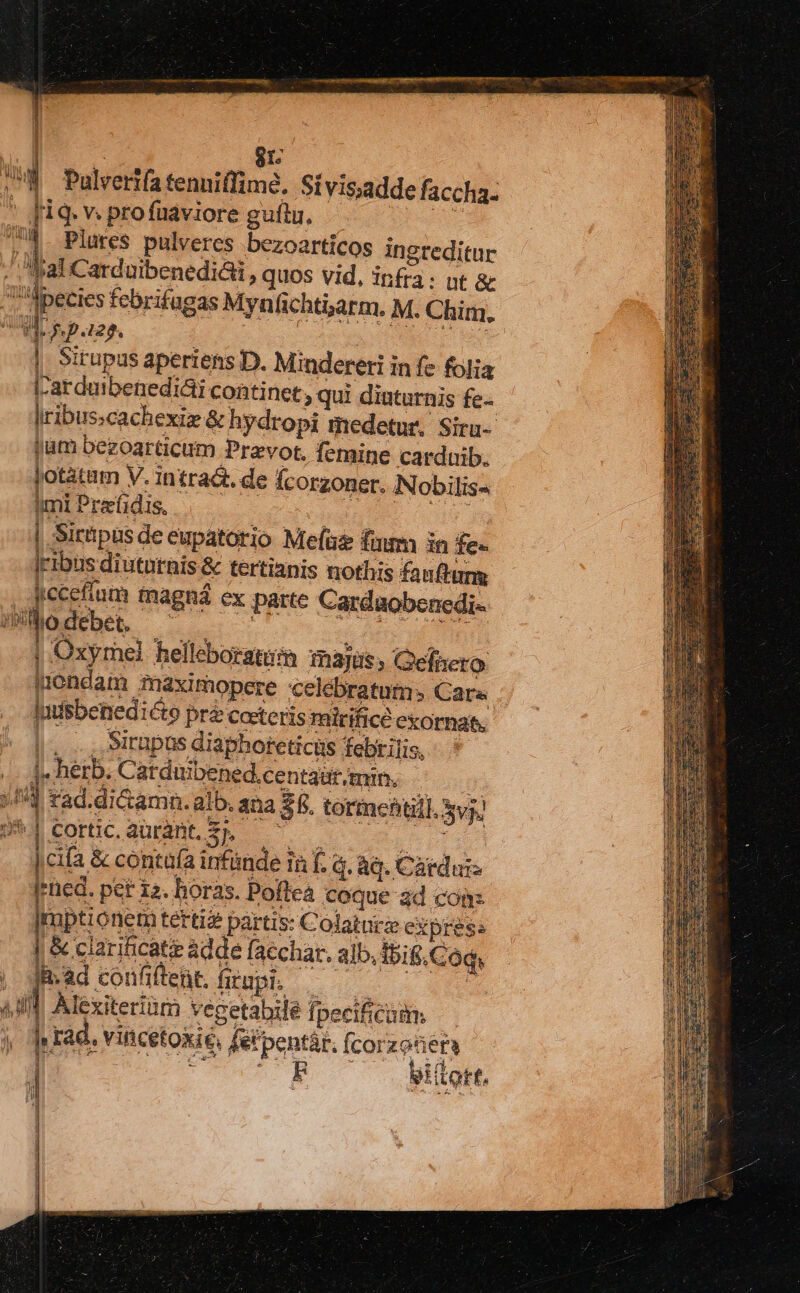 ! | 81: u Pulvertfa tenniffimé. Sivisadde faccha- * fiq. v. pro füaviore guftu. AS 74. Plares pulveres bezoarticos ingreditur J, al Carduibenediái, quos vid, infra: nt &amp; 'Apecies febrifagas Myn ficht5arm. M. Chim, UB s p.128. S eis disi | Sirupus aperiens D. Mindereti in fe folia I-arduibenediai continet; qui diatarnis fe- Iribusscachexiz &amp; hydropi medetur, Siru-- jam bezoarticum Prevot. femine carduib. Jotátam V. intradt. de fcorzoner. .N obilis« imi Prafidis, ugn s oue. | Sirtpusde eupatotio Mefüz fmm in fe- Iribus diututhis &amp; tertianis nothis fauftung iccefíum tnagná ex parte Cardaobenedi« Hiodebe, ^ ' ci Ar uf | Oxyrel helleboratum majus, Gefnero iondam maximopere celebratum: Cara - ldsbenedicto pre Coeteris mirifice exornat. , ,itupus diapboreticüs febrilis, 4. herb. Carduibened.centaar min. //4] rad.di&amp;amn. alb. ana 35. tormchtill. vj) f nx COrtic, aurant, 3» E, * ur 2 4 ; | cifa &amp; contaa infinde in f. à. àq. Cárdui- |rned. pet 12. horas. Poftea coque ad con: |ruptionem tertia partis: Colatüicz express Vet | fmadconfleht.frupi. — — ^ — , , Alcxiteriüm vegetabilé fpecificumm y Jurad. vincetokié, fetpentár. (corzeüe NOU C 0 FTRUr giítort, n