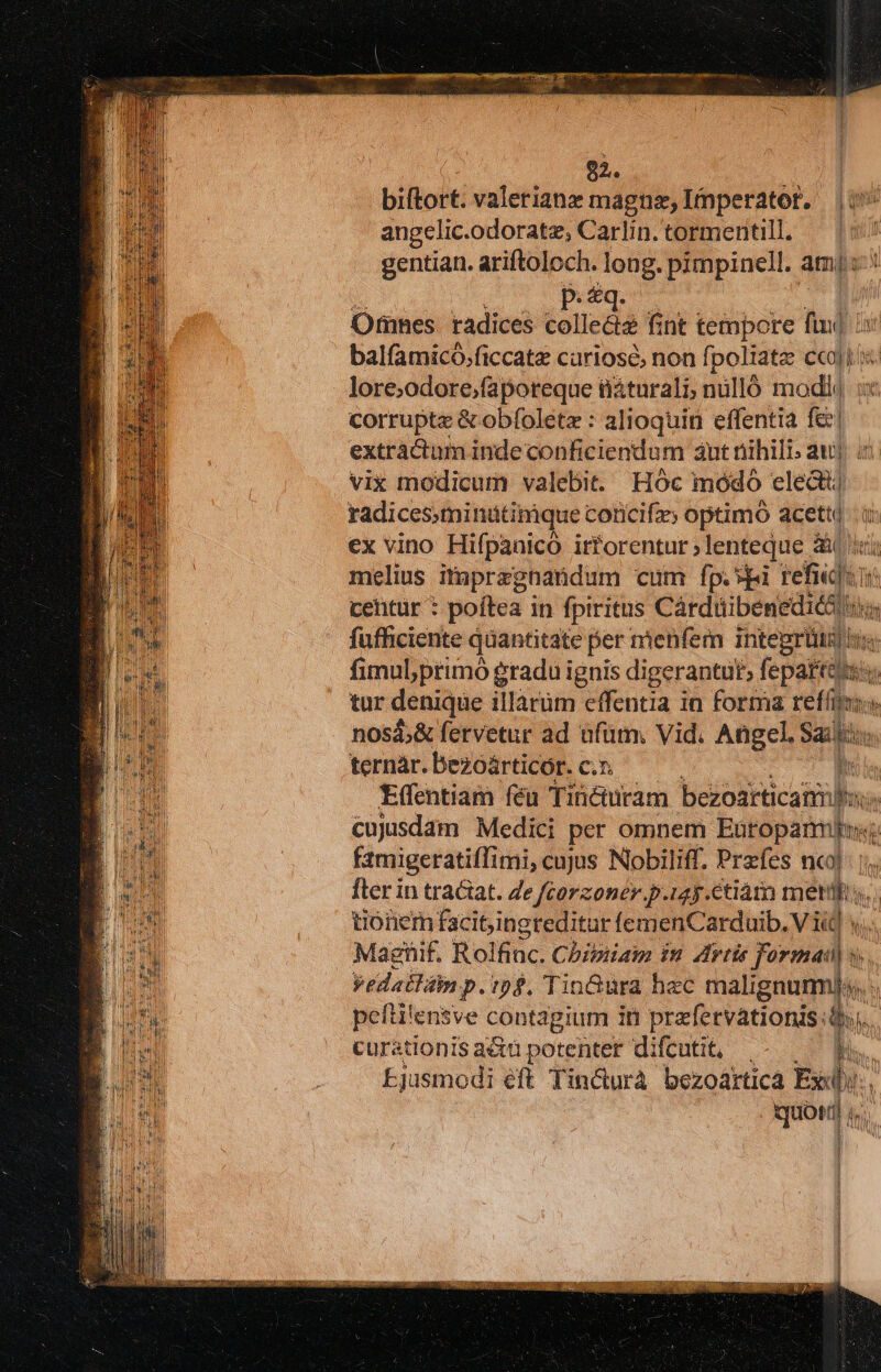 92. biftort. valerianz magne, Imperator, |i angelic.odoratz, Carlin. tormentill. | gentian. ariftoloch. long. pimpinell. amis Omnes. radices collediz fint tempore fiu] is balfamicó.ficcate curiose, non fpoliate ccoli i lore;odore;faporeque tiáturali, nilló modd :x corrupte &amp; obfolete : alioquin effentia fe! extractum inde conficiendum aut nihili. au) i vix modicum valebit. Hoc módo electi radicessminütinique coricifzs optimo aceti à ex vino Hifpanico irforentur;lenteque ài ici melius itapregnandum cum fp.vgi refici: li cehtür : poftea in fpiritus Cárduibeneditó fufficiente quantitate per mienfem inteprüi i fimubprimó gradu ignis digerantut; fepe uie tur denique illàrüm effentia in forma refíis nosá;&amp; fervetur ad ufum, Vid. Angel, Sa » ternàr. bezóàárticor. c.z. Effentiam féu Tiücturam báotkicul ss  cujusdam Medici per omnem Eutopamls; f2migeratifTimi, cujus Nobiliff. Przfes nc]: | fler in traciat. Ze fcorzoner.p.iay.ctiátn meth. tionem facitingreditur femenCarduib. V id s. Magnif. Rolfinc. Chipiiain in Artis formati) s. yedaitin p. ipf, Tin&amp;üra hac malignummj;s. pefti'ensve contagium in prafervationis: $i. curationis acu potenter difcutit, | b. Ejusmodi eft Tin&amp;urà bezoártica Pe, |