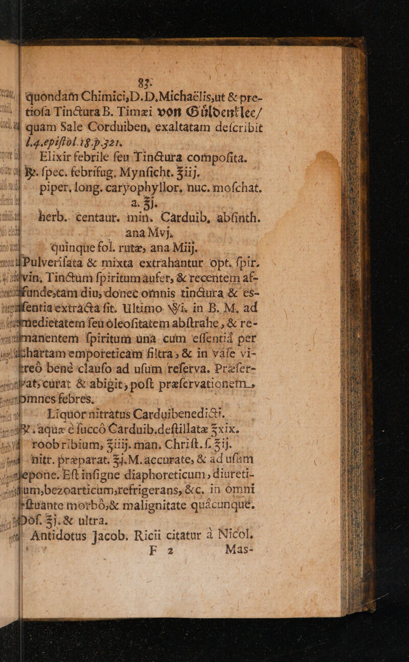 Wi |  M9 juondam Chimici;D. D, Michaglis;ut &amp; pre- ü | dpa Tin&amp;ura B. Timzi von GüloentlIec/ gl xiu quam Sale Corduiben, exaltatam de(cribit | Lavepiftol. ig.p.321. mil Elixir febrile feu Tin&amp;ura compofita. dit ra B» fpec. febrifug, Mynficht. 31i. )wl ^ - piper, long. caryophyllor nuc. mofchat. bid a. $j. tihibil herb. centaur. min. Carduib, abünth. i —^ anaMvj, nga quinque fol. rutz, ana MiiJ. wiifPulverifata &amp; mixta extrahàntur opt. fpir. Hidivin, Tin&amp;üm fpiritumaufer, &amp; recentem af- willfunde;tam diu, donet omnis tin&amp;ura &amp; es- ivifettia extrà&amp;a fit. Ultimo Ni. in B. M. ad Infimedietatem Teu óleofitatem ab(ltrahe , &amp; re- «idimánentem fpiritum unà. cum effentiá per ij wiiihartam etporeticam filtra» &amp; in vafe vi- - $reó bene claufo ad ufum teferva. Przfer- sid atscürat &amp; abigit; poft prafcrvationem , bmnes febres. m Liquor nitràtus Carduibenedi&amp;t. ; niit aque efuccó Carduib.deftillata 2 $xix. il roobribium, 3 sui. man, Chrift. 2 5i) mitt. cro Ek M. accurate, &amp; ad 5n | lombcsearticimactigerans &amp;c. in omnt Irfuante morbó;&amp; malignitate quácunque. 4 1 qper s 2j.&amp; ultra. $ | Antidotus Jacob. Ricii citatur à Nicol, | F2 Mas-