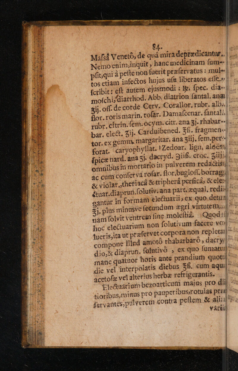 $4. ! Mif Venetb, de quá mira depredicantar,, | ,.. Nemo enim,;inquit , hanc medicinam fume: |... pítqui à efte non (uerit przfervatus : mule! . tos etiam infectos hujus uf&amp;t liberatos effe» fcribit? eft autem ejusmodi : ga fpec. dia--| ... mofchi diarrhod. Abb. diatrion fantal. andi! . ij. off. de cotde Cerv. Corallor, rubr. alb..]. flor. roris marin. rofar. Damaícenar. fantall| ^ tubr. cítrin. fem. ocym. citr. 2na 3). rhabar--|... bar. ele&amp;, Zij. Carduibened. £f. fragmen« tor. ex gem1tn. margaritar, ana ziij. femper: forat. caryophyliat. HZedoar. lign, alóc$5] : ipicz nard. ana 2j. dacryd. 9iifi. crac. 2uj4. omnibüsin mort&amp;tio iu. pulverem redá&amp;isi), 4c curn confetva rofar. flor.bugloff. borrag;. &amp; à, violat ,thetíacd &amp; tripherá perficá; &amp; ele ^ &amp;uar.diaprun.(olutiv.ana part, «qual, redis ^ gantur in formam ele&amp;uatii;ex quo detui (écundam agri virtutem. ^5 2j. plus minusve nati folvit ventrem fine moleftia; Quodi(! ^^ hoc electuarium non folutivum facere vo»| ^^ Aueris,ita ut prfervet corpora non repleta; ^ cornpone Illud amotb rhabarbaró , dacry;] dio,&amp; diaprun. folntivó , ex quo fumatu]^ mane quatuor toris ante prandium quottil' Yn die vel interpolatis diebus £. cum aquilis acetofz vel alterius hetba refrigerantis, — |^ tle&amp;ctudriufn bezoarticum majus pro dii và tioribus,miaus pro pauperibus;rotulas pred Jervantes,puiverem contra peftem &amp; alical i | vátii] [