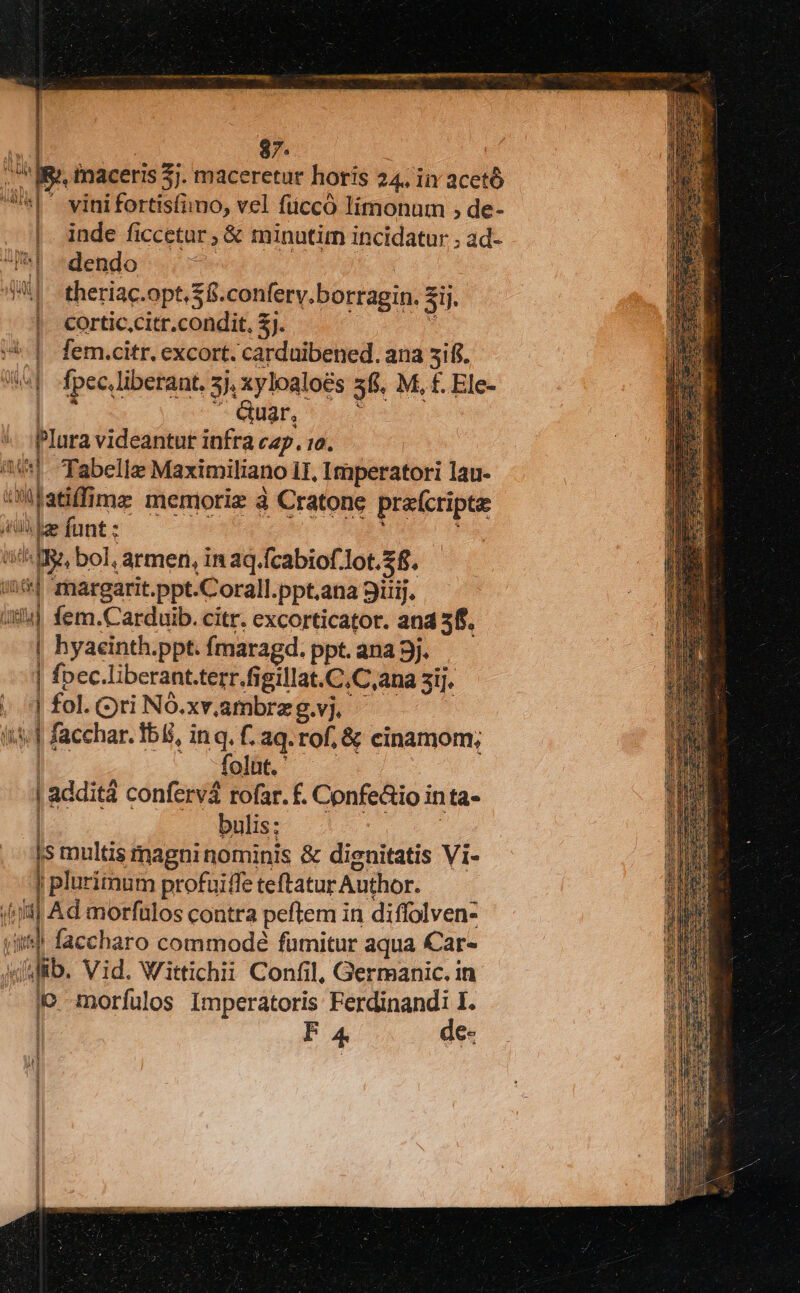 | 87. ia IR. inaceris 5j. maceretur horis 24. liY acetó 5| vinifortisfimo, vel füccó limonaum ; de- . |. inde ficcetar, &amp; minutirm incidatur ; ad- I^! dendo | 4 - theriac.opt. £6. conferv.borragin. 3H. cortic citr.condit, zi | |. fem.citr. excort. cardaibened. ana 5ifi. aga] fpec.liberaat, 5j. xyloaloé&amp;s 35. M, £. Ele- | - Quar, Plura videantur infra cap. 10. a] Tabelle Maximiliano 11, Imperatori lau- ati imz memorie à Cratone praícripte AAA arg, boi. armen, in aq.fcabiof lot. 38. | i| margarit.ppt.Corall. ppt.ana 9irij. ixld] fem.Carduib. citr. excorticator. and 5f. | hyaeinth.ppt. fmaragd. ppt. ana 3j. ] fpec.liberant.terr.figillat. C.C,ana 5i], ..'] fol. ri NÓ.xv,ambrz g.vj. l «| facchar. Ibi, inq. f. aq. rof, &amp; cinamom; folnt. ' | | additá confervá rofar. £. Confe&amp;io in 1ta- bulis: is multis magninominis &amp; dignitatis Vi- | pluriinum profaiffe teftatur Author. (fil Ad morfalos contra peftem in diffolven- «*! faccharo commodé fümitur aqua Car- AdMfib. Vid. Wittichii Confil, Germanic. in lo morfulos Imperatoris Ferdinandi I.