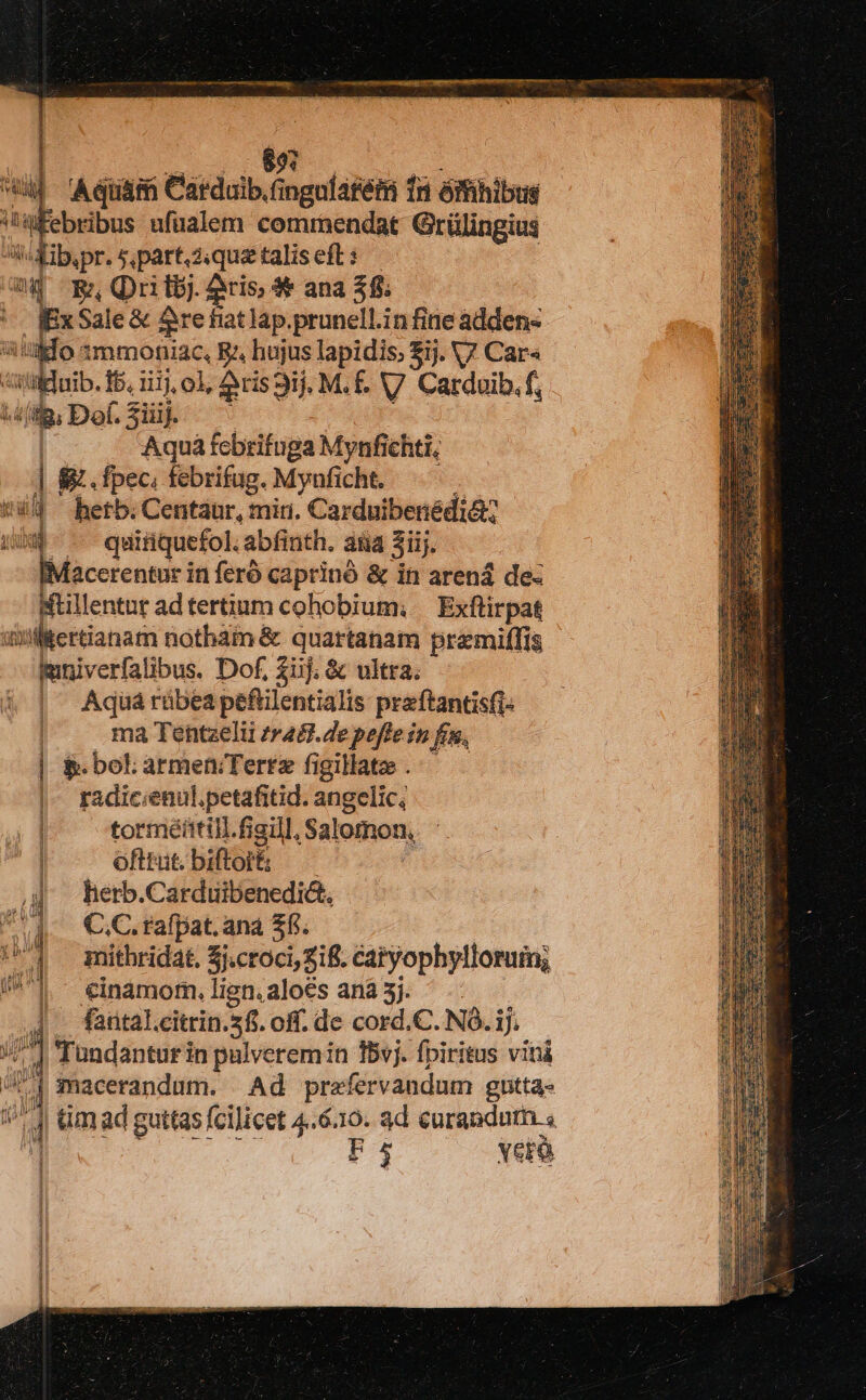 L0 wt e wd Aquam Carduib.fingalatém fn ómhibus 'afebribus ufüalem comrbendat Grülingius Js Xibpr. $,part.ziquetaliseft: — ip Rn Qui tbj. cis $* ana 38. ; adio: Sale &amp; &amp;re fiat lap.prunell.in fine adden- alfo 3mmoniac, Rz hujus lapidis, $ij. V7 Car« adu. fb. i11, o1, 2ris ij, M. É. V. Carduib. f, ma Def. 3iiij. Aquá febrifuga Mynfichti, | 8 . fpec, febrifug. Mynficht. 4d ^ herb; Centaur, mir. Carduibenédi&amp; « - quiüquefol. abfinth. aia 3iij. [acerentur in feró caprinó &amp; in arená de: Mtillentur ad tertinm cohobium; — Exftirpat dilitertianam notham &amp; quartanam pramiffis mmniverfalibus. Dof, £üj. &amp; ultra. , Aquárübeapefilentialis praftantisfi- | ma Tentzelii zr48. 4e poffe in fin, | &amp; bol armen;Tertz figillata . radicienul.petafitid. angelic, tormétttill.figill, Salomon, ofttut. biftort: herb.Carduibenedi&amp;. C.C. rafpat. ana $6. mithridat. Sj.croci, Sif. catyophylloruin; €inamom,.lign.aloés ana 3j. ^ fantal.citrin.5fi. off. de cord.C. NO. 1]. | Tündanturin pulverem in 15vj. fpiritus vini | macerandum. Ad prafervandum gntta- um ad guttas fcilicet 4.6.10. ad curandum. « F4 Yero