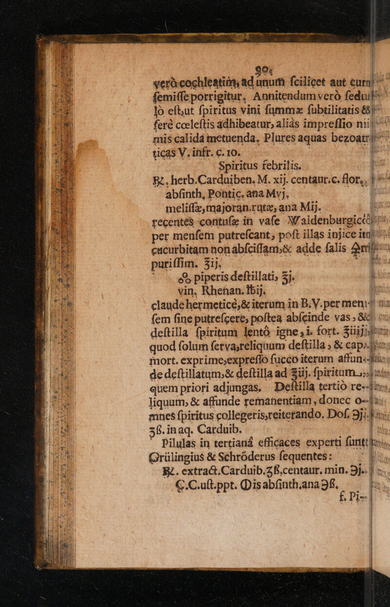 SEA ES 04 verà cochleatins, Tolo fcilicet aut cum! M femiffe porrigitur. Annitendum veró feduil ^ 1 eftt fpiritus vini fmm fubtilitatis £8) feré cceleftis adhibeatur, alis impreffio nii ^ mis calida metuenda. Plures aquas bezoatr^ ticas V. infr. c. 10. : Spiritus febrilis. I Rz. herb.Carduiben. M. xij. centaur.c. flor, p abfinth, Pontic. ana Mvj, : meliffz, majoran. rütz;ana Mij. recenté& contufe in vafe W'aidenbergicth per menfem putrefcant , poft illas injice itr cacurbitam non abfciffam;& adde falis ari putitfisy 3j. p et piperis deftillati; 5j. : vin, Rhenan. bij. claude hermeticé,&i iterum in B.V.per menit $u fem fine putreícere; poftea abícinde vas » Gc deftilla fpiritum lentó igne i. fort. züjiilh nt quod folurn fetvasreliquum deftilla ; & pe nort. exprime;expreflo fucco iterum affan.-Jfti: de deftillatum;& deftilla ad iij. fpiritum. uis quem priori adjungas. — Deftilla tertió re--Jny liquum, & affunde remanentiam , donec o--| mnes fpiritus collegetisreitetando. Dof. jj l- 58. inaq. Carduib. | * Pilulas in tertianá efficaces experti fünti js Grülingius & Schróderus fequentes: | bu. il Rz. extract.Carduib.Zfi.centaur. min. 9j-. || s... C.C.uft.ppt. Disabfnthiaana9f, —. fu. f. Pis