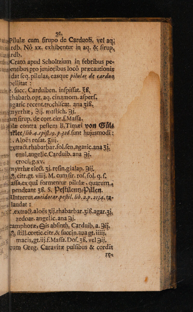 | 9r. aPilule cum firupo de Carduob, vel aq; c NO xx. exhibentur in aq. &amp; fi Irüp. iab rd sli Cratà apud Scholtziutn in febribus pe- 'mientibus pro junioribus locó. precautionis dat feq. pilulas; easque pilulas de «arduo, bellitat : silebr. facc. Carduiben. infpiffat. £8, khabarb.opt, aq. cinamom. afperf. hgaric recent.trochifcat. ana sili. inire, 3i. maftich . ..— ipea firup. de cort.citr.£Maffa, dile contra peftem B.Timei 90r OnlA nflee/LP 4epift.ip. p.326. fant hujusmodi : L. Alo€s rofat. Ziij. lextract.rhabarbar.fol.fen, agaric.ana 3. xw enuLaugelic. Carduib. ana 3j. ^4. €rocis g.xv. (a1 uy myrrha ele&amp;. 5j. refin.gialap. Dij. Amhfs citr.gt. viiij. M. cum fir. rof. fol. q. f. , éMaflex quá formentur pilule. quart. 4,4 pendeant 38. S. Pefftilens/pillen. — «sefntzerus anridorar peftil. b. a 2154. t xti H laudat : wat extra&amp;.aloés 5ij.rhabarbar. 3S. agat.5j. : : zedoar. angelic. ana 3j. 'g jd pammphotes ei abfinth. Catduib, a. 9i]. . (bo  ^ii n3 macisgt. i. .£Maffa. Dof. i vel ij. pam Greg. Caravite pullibus &amp; cordis Ies j