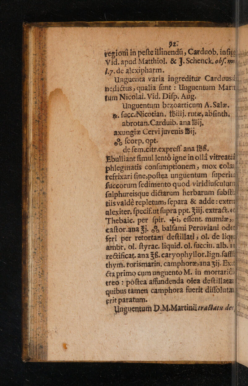 veetoni in pefteillinendü , Catduob, infige ... Vid. apud Matthiol. &amp; J. Schenck, o4: s... ].7. de alexipharm. WE Unguenta varia ingreditue Carduusil.. .. fédi&amp;us, qualia funt : Unguentum Mart]. turi Nicolai. Vid. Difp. Aug. | unguentum bezoarticum A. Sale. &amp;. fucc.Nicotian. fbiiiJ. rute, abfinth, abrotan.Carduib. ana 15i], axungia Cervi juvenis 151), e&amp; fcorp. opt. .. .. de fem.citr.expreff. ana IB, | Ebulliant fimul lentó igne in olli vitreatéi phlegiriatis confümptioneri, mox colaj tefrixari fine;poftea unguentum | fuperiur fuccorüm fedimento quod viridiufculatns falphureisque dictarum herbarum faübitiz tiisvaldé repletum; fepara &amp; adde : extr alexiter. fpeci.ut fupra ppt. $iij.extra&amp;t. «c ^ 'Thebáic. pét fpir. »Ei, effent. mumiz; dn caftor:3na 2j. 8, balfami Peruviani ode] ^ feri per retortami deftillati ; ol. de liqui] ^ ambr, ol. ftyrae. liquid. ol. füccin. alb. 1] re&amp;ificat. ana $f. caryophyllor.lign.faffiz li tliy m. torismarin, camphorss2na 5j. Ex &amp;a primo cum unguento M. in mortarió [ à treo : póftea affundenda olea deftillaea: |. quibus tàmeri camphora fuerit diffolutm] erit paratum. j Vaguentum D.M. Martini erar der] LT) j VV i MAU