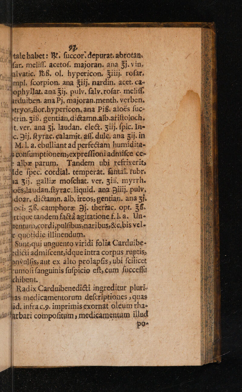 92, deese habet: B^. fuccor. depurat. abrotàt. (ar, meliff. acetof. majoran, ana Bi. vin, ^; Jalvatie. 155. ol. srpeticon iiij. rofat, mpl. Ícorpion. ana £iij. nardin. acet. ca- Jophyllat. ana 3ij. pulv. falv.rofar- meliff, «, arduiben. ana Pj, majoran.nientb. verben. ; , ptryos ;lor.hypericon, ana P1fi. aloes fuc- rin. 518. gentian,diétamn.alb.arittoloch, |t. ver. ana 5j. laudan. ele&amp;. 3iij. fpic. In- c. 3ij, Ryrac. calamit. aff. dule, ana 5ij. in , | M. a. ebulliant ad perfe&amp;tam humidita- jn p Jp eonfumptionem;expreflioni admifce ce- - ze albz parum. Tandem ubi refrixerit T jo: fpec. cordial. tempetàt. fantal. rubr, px: qu 3j. galliz mofchat. ver. 519. myrrh. ^ Ao&amp;slaudan. ftyrac.liquid. ana pii. pulv, ,,Jdear. dictamn. alb. ircos; gentian. ana 3]. ML Z8. camphore 9j. thettac. opt. 26. 7^ «tique tandem fa&amp;tá agitatione f.], a. Un ud fMitiogosdi palle ianiigeiavis vel. W^ quotidie illinendum. . ^7 Sunt;qui unguento viridi folia Carduibe- T bdi&amp;i admifcent;idque intra corpus ruptis; i Apneulfis, aut ex álto prolapfis ubi fciiicct ?Jramofi fanguinis fufpicio eft, cum fucceffu P ehibent. er Radix Carduibenedi&amp;i ingreditur plui las medicamentorum defcriptiones quas Aa. infra c.9. imprirnisexornat oleum rha« n i^kcbari coimpofitim P raedicamentum illud po. E. € EY