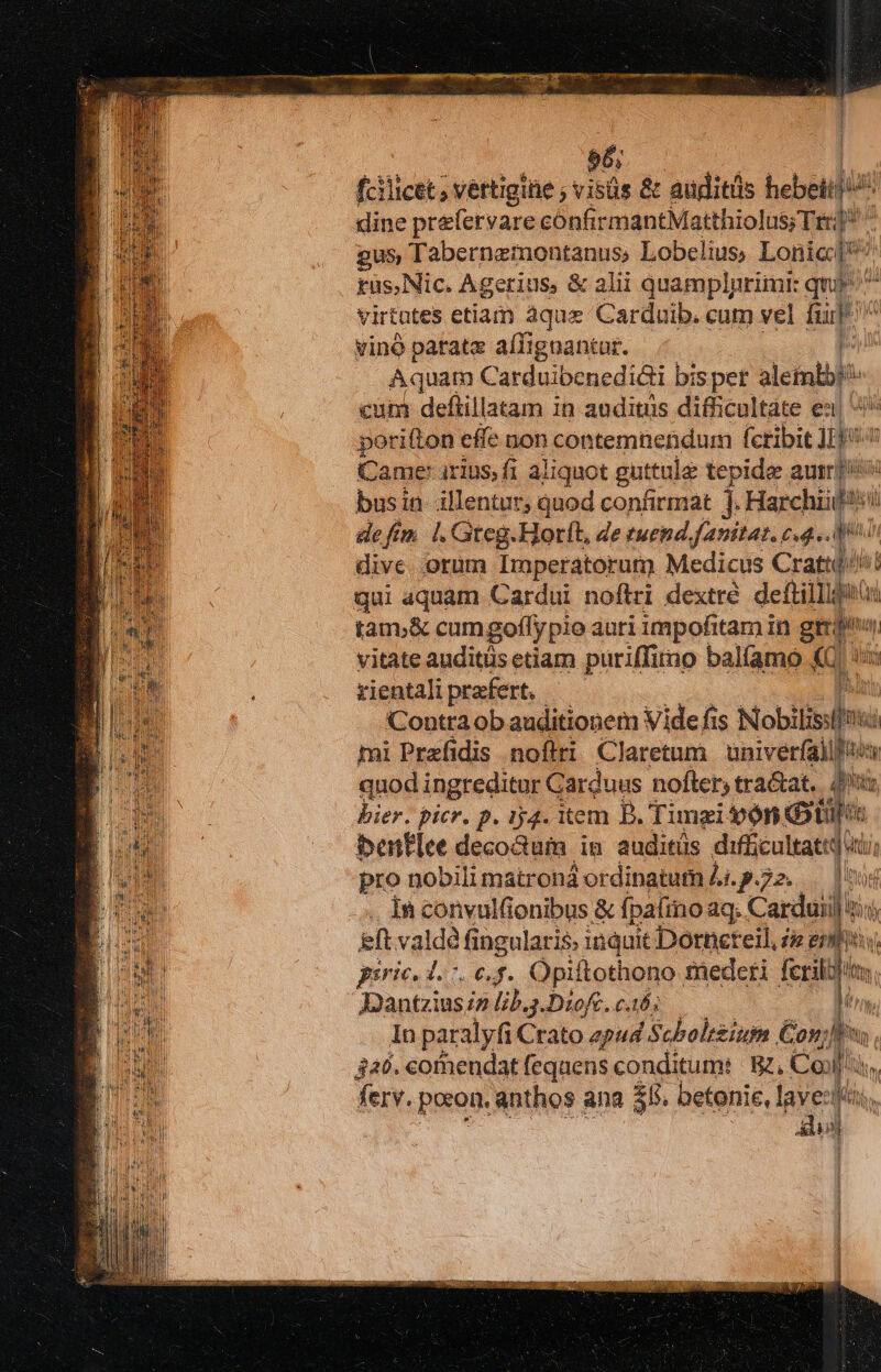 56; fcilicet ; vertigine ; visüs &amp; auditis heben dine prefetvare confirmantMatthiolus;Trr;] gus Tabernzmontanus, Lobelius, Lonic* tas, Nic. Agerius, &amp; alii quamplprimt: quy virtutes etiam aque Carduib. cum vel d | vinó parate aíTignantur. Aquam Carduibenedicti bis pet aletatbl : cun deftillatam in auditis difficultate e pori(lon effe non contemnendum (cribit ipia Came irius; fi aliquot guttule tepida aur] busin- illentur, quod confirmat ]. Haechiart iü deftm |. Gteg.Horft, de euend fanitat. c4. 4 dive orum Imperatorum Medicus Crattq// qui aquam Cardui noftri dextre deftilligaui tam.&amp; cumgoffy pio auri impofitam in V pm il vitate auditüs etiam puriffiro balfamo «C: xientali praefert. Contra ob auditionem Vide fis Nobilisslfm: hü mi Przefidis noftri Claretnm | univerfall] ton quod ingreditur Carduus nofter, tra&amp;at,. Ji, bier. picr. p. iy4. item B. Timzi von benf[ee decoGum in. auditüs difficultatt, pro nobili matrona ordinatum Ai. p.72. ia it in convulfonibus &amp; fj pafino aq. Cardui il tin) ih eft valdà fingularis. inquit Dorneteil, £e enti gsric, d. 7. €,f. Opi ftothono fnederi ferila In paralyfi Crato ep44 | Scholt£ium Con; Jis Ty 340. comendat feqnens conditum | Bz, Co M ferv. poor. anthos ana 355. oetonie, layeziféi, il Y