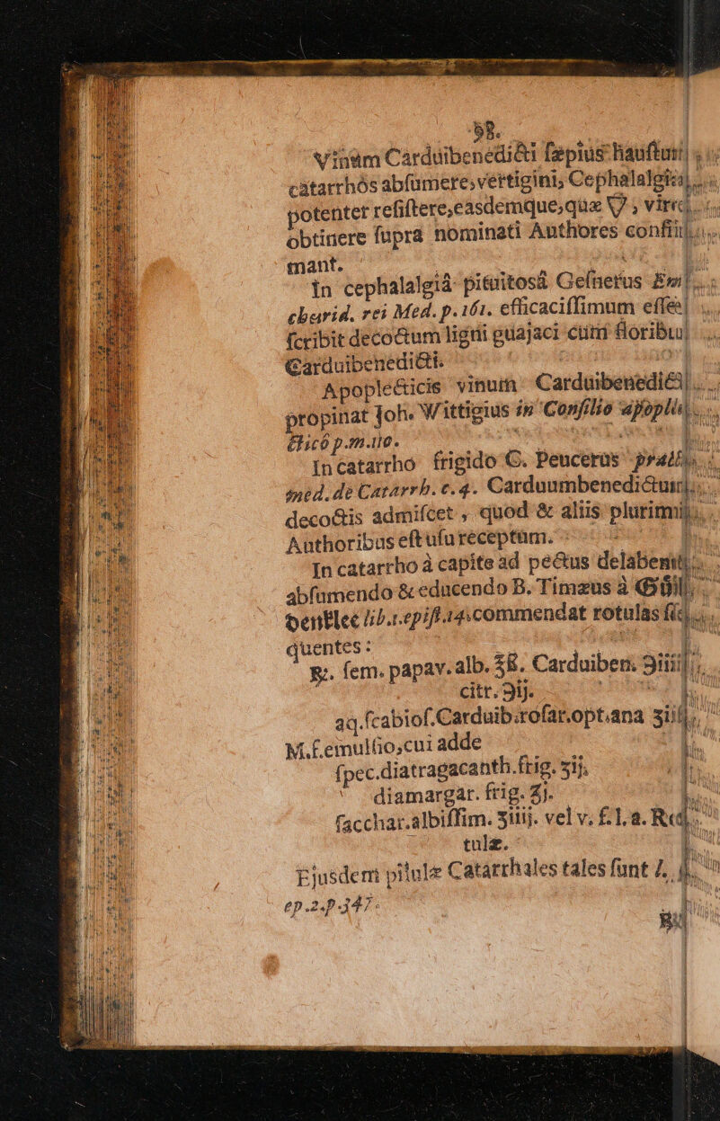 Vinam Cardüibenedi&amp;ti [epius: hauftuti| , i. cátarrhós abfümere;vertigini; Cephalalgiz).... ;'otenter refiftere,easdemque;qua V7 ; vires obtinere fupra nominati Authores confi] .... mant. Tf E. in cephalalgid pituitosá Gefnerus Eni]...; charid. rei Med. p. i61. efficaciffimum effe . (ccibit decoctum ligrii guajaci ctt Soribuu| Carduibenedi&amp;t. pun i6 Apople&amp;icis vinum. Carduibenedi&amp;i.... propinat joh. W ittigius in Confilio wpoplin.... &amp;icó p.m.ue. E am incatarrho frigido C. Peucerüs pras. 1 ined, dé Catarrh. t.4. Carduumbenedi&amp;uir]... deco&amp;is admiftet quod &amp; aliis plutirmi. Anthoribus eftufu receptam. ^ In catarrho à capite ad pe&amp;us delabemiti.. abfüumendo &amp; educendo B. Timzus à f 8. entlce liP.repiff 14:commendat rotulas fic Lo. quentes : us [^ g:. fem. papav. alb. £8. Carduiben. Siti]; citt. Sij. dubi EE. 34. fcabiof.Carduib.rofar.opt.ana sid Mf M. E eiultio,cui adde  f pec.diatragacanth.frig. 5l diamargar. frig. £j. [ facchar.albiffim. Sitij. vel v. £.. a. Rd à 1 (na j tulz. Eu Ejusdem piiule Catarrhales tales funt 7. !i Aw ep.2.p 347: » [. | giis SAI 1 |