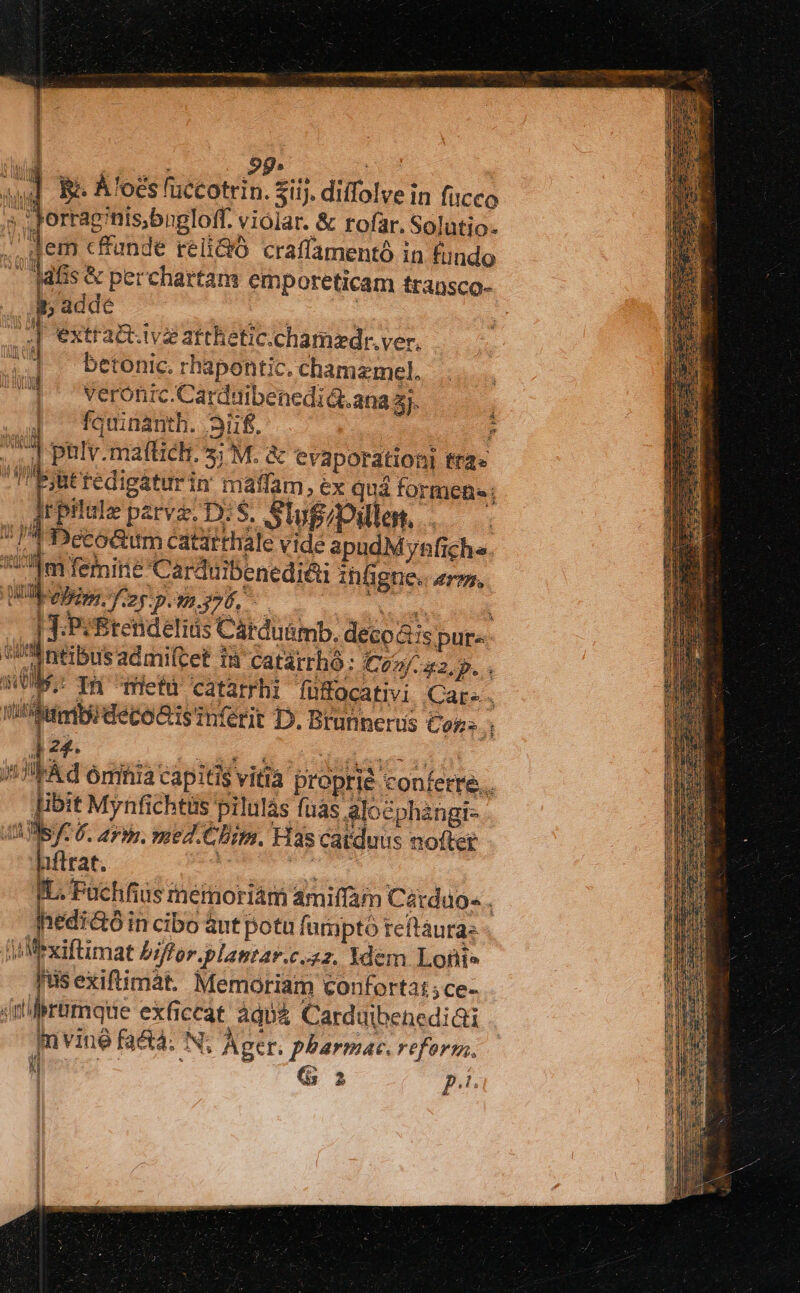 : 2g» ; wd Be A'ocs fuccotrin. Sij. diffolve in fucco » ;Jorraginis,bngloff. violar. &amp; rofar. Solutio- ., dem effunde reliQó craffamentó in fundo '33fs &amp; perchartam emporeticam fransco- . A5 adde ASSDESNIS. .| extra&amp;.ivz atthetic.chamaedr. ver. |] . betonic. rhapontic. chamemcel. veronic.Carduibenedidt.ana 5j. fauinanth. Sif. um ^] ptlv.mattich. s; M. &amp; evaporationi tra» Pjuttedigaturin máaffam , ex quá formen; Jrpilule pzrvz. DS. Slugipilles, .— P Deto&amp;um catirthale vide apudM ynfichs. d femine Carduibenedié&amp;i infigne. erus, Wlpelem. fo pom. y76, HEC | -Pé&amp;tendelits Carduümb. deco &amp;ispure i ntibusadmiftet in catárrhó: £224. P. p- In metu catarrhi fufocativi Care, 'etimbideco&amp;is infétit D. Btunnerus Cors , ] 24. quo Mu UV 1 id ómnia capitis vitia proprie conferre... [ibit Mynfichttis pilulàs fuas Alocphangi- MIST: 6. aris. med.Ghim. Has catduus nofter affrat. Lc au IL. Fuchfius mermoriám amiffam Cárdao« . Jedi&amp;óin cibo ànt potu fumpto reftaura: Ji Mexiftimat biffor.plamtar.c.z2. Ydem Lofiie isexiftimát. Memoriam confortat; ce- dnliliramque exficeat àqua Carduibenedi&amp;i In vine faét4. N; Ager. pharmac. reform. Meus - ; dd p.