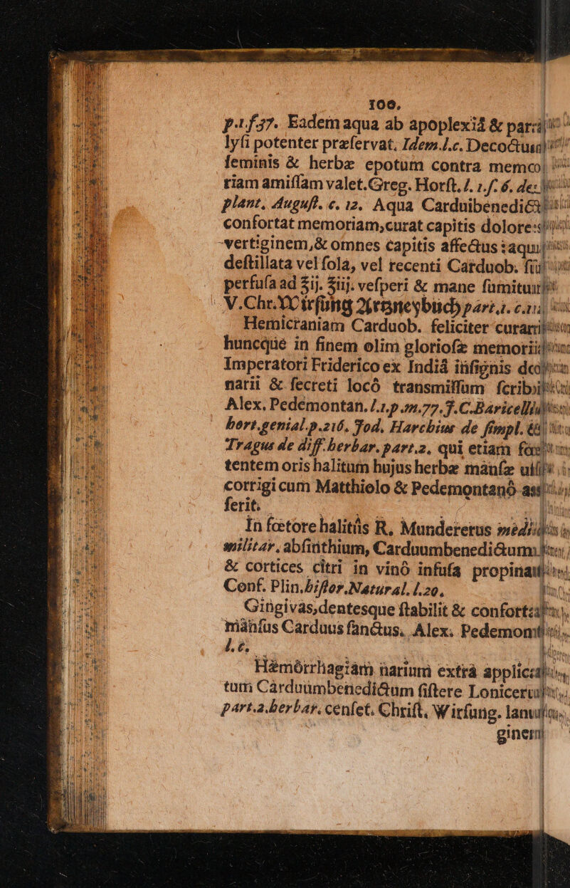 P137. Eadem aqua ab apoplexi &amp; parzij!' ^ lyfi potenter prefervat, Idem.L.c. Decoctuiq) ^! feminis &amp; herbe epotum contra memo! et tiam amiffam valet.Greg. Horft./. ;./: 6. de: e piant, Auguft. «. 12. Aqua CarduibenediGi i confortat memoriam;curat capitis dolore: vertiginem,&amp; omnes capitis affe&amp;us iaqui[^: deftillata velfola, vel recenti Catduob. füi! iit perfuía ad 2ij. Sij; vefperi &amp; mane famituir* V.Chr. XX irfona 2b eneybiid) fart. cid Hernicraniam Carduob. feliciter curamiliso huncqie in finem elim glotiofz memoriid: Imperatori Friderico ex Indiá iüfignis dcn narii &amp; fecreti locó transmilfum fcriboilita Alex. Pedémontan. /.1.p 4s.77. T.C. Baricelliitiss hert.genial.p.zi6. Tod. Harchiur de fénpl. é&amp; s Tragus de diff. herbar.parr.2, qui etiam fóg i tentem oris halitum hujus herbe maufz ulii: corrigi cum Matthielo &amp; Pedemontanó astii/; ferit; - nm US p. In fcetore halitüs R, Munderetus »séd/ilis spilitar, abfitithium, Carduumbenedi&amp;um xs, &amp; cortices citri in vinó infufa propina: Conf. Plin.bfor.Natural.l.20, ET Giügivas, dentesque ftabilit &amp; confortzifu., imàníus Carduus fanus, Alex; Pedemom Bit, J.. Spo. Hémótrrhagiám narium extrá appliczdfos, tum Cárduümbenedi&amp;um fiftere Loniceruil, parta berbar. cenfet, Chrift, W irfung. lanufn.. | ginem | 256 ; raa ] I