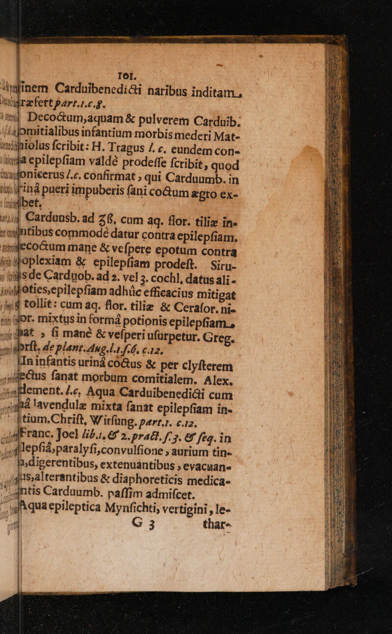 hatinem. Carduibenedi&amp;i naribus inditam., brit Bpart..c.g. im Decoóum,aquam &amp; pulverem Carduib; /fpmitialibus infantium morbis mederi Mat- iptolus fcribit: H. Tragus 7. c, eundem con 4a epilepfiam valdé prodeffe fcribit, quod Jonieerus /.c. confirmat ; qui Carduumb. in pm Franc. Joel 44.1, 6 2. pra. F3. &amp; feg. in jl epfid paralyfi,convulfione ; aurium tin- — h.digerentibus, extenuantibus ; evacuan- jgaalterantibus &amp; diaphoreticis medica- antis Carduumb. paffim admifcet. a qua epileptica Mynfichti, vertieini , le- i G 3 thar» gr.