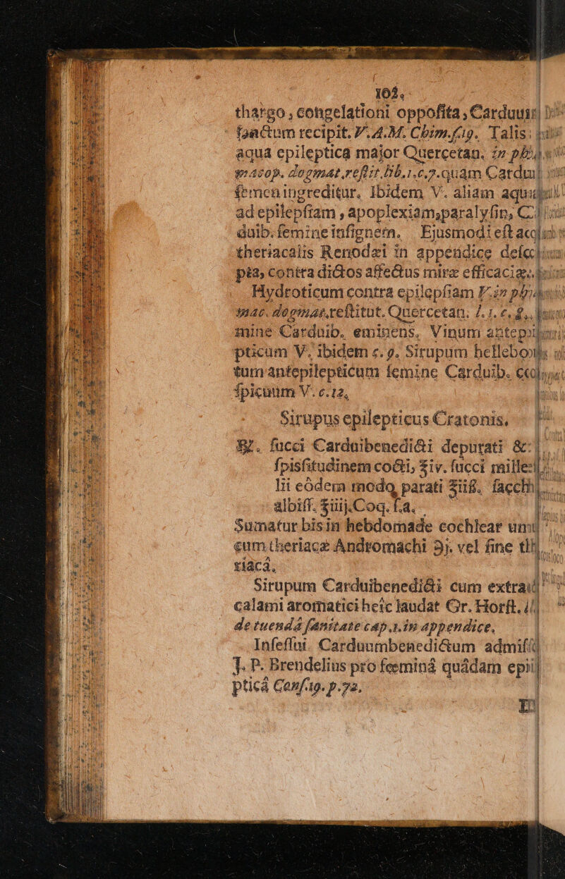 me Mas AOWPUT sapete mnm in! cá pes DAE E 102. : thargo, congelationi oppofita , Carduuir| 1: : pactum recipit. .4.M. Cbim.fip. Talis; pui aqua epileptica major Quercetan. n pls Ju cop. dogmat.reflit Db.1.c.2. uam Catdul f'meningreditur. Ibidem - aliam aqu: ad epilepfiam apoplexiam;paralyfin, CL] f duib. femine infignern, PST eft acus theriacalis Renodai in appetidice jo na pia; contra dictos affectus mire efficacia. dui p oticom contra epilepfiam Fs pérdmi ac. dosmas.ceftitut. Quercetan. 7. 1. e. £,. [onn min e Carduib. eminens. Vinum abtepollan) pticum V. ibidem c. g. Sirupum heHebo»ls  tum antepileptitum femine Carduib. c«]; fpicuum V. 6.12, luo i Sirupus epilepticus Cratonis, |. [^ E. fucci €arduibenedi&amp;i depurati &amp;:| fpisfitudinem co&amp;i, $iv. fucci mille: m | lii eódem modo, parati Sig. facchh m : albiff. $üij.Coq. Ta. I; - Sumatur bisin hebdomade cochlear um ' eum theriaca Andromachi 31. vel h ne tn | tiaca. H Sirupum Carduibenedi&amp;i cum cil US calami aromatici heic Jaudat Gr. Horft. 4j.  de tuenda fanitate cap.y.in appendice, Infeffai. Carduumbenedi&amp;um admif/ d J. P- Brendelius pro feeminá quádam d pticá Gonftp. p.a. Li 1