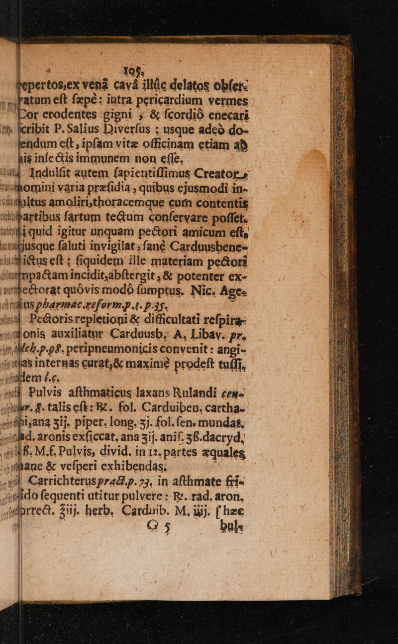 / a 105. pertos,ex vená cavá illüc delatos obfer: atum eft fzpé: intra pericardium vermes or erodentes gigni ; & fcordió enecari !l lcribit P.Salius Diverfus ; usque adeó do- lendum eft , ipfam vitz officinam etiam ab his infe &is immunem non effe, itat. Indulfit autem. fapientiffimus Creator.» olhomini varia prezfidia ; quibus ejusmodi in- Giridaltus amoliri;thoracemque cum contentis sitibartibus fartum tecum confervare poffet. anotld quid igitur unquam pecori amicum eft, nh um faluti invigilat fané Carduusbene- ifi&us eft ; fiquidem ille materiam pe&ori MUS E iwimpa&am incidit,abftergit , & potenter ex- nit$e&torat quóvis modó famptus. Nic. Ages dà Ioas pbarntac.reform.p 4. p.35. * (i Pedoris repletioni & difficultati refpirae monis auxiliatur Carduusb. A, Libav. pr. dinlleb.p. o8. peripneumonicis convenit : angi- (ymjas internas curat,& maxime prodeft tuffr, ;iimlem £.c. AC 44d Pulvis afthmaticus laxans Rulandi ces «uer. £. talis ef: B2. fol. Carduiben. cartha- ydpi,ana sij. piper. long. 3). fol. (en. munda. t aronis exficcat, ana 5ij. anif; 5fi.dacryd, qM S. M.£ Pulvis, divid. in12. partes equales, liane & vefperi exhibendas. gl Carrichteruspradi.p. 75. in afthmate fri« dido fequenti utitur pulvere : R. rad, aron, -irdorrea. 2i. herb. Carduib. M. ijj. [hee d r G 5 bül« ;