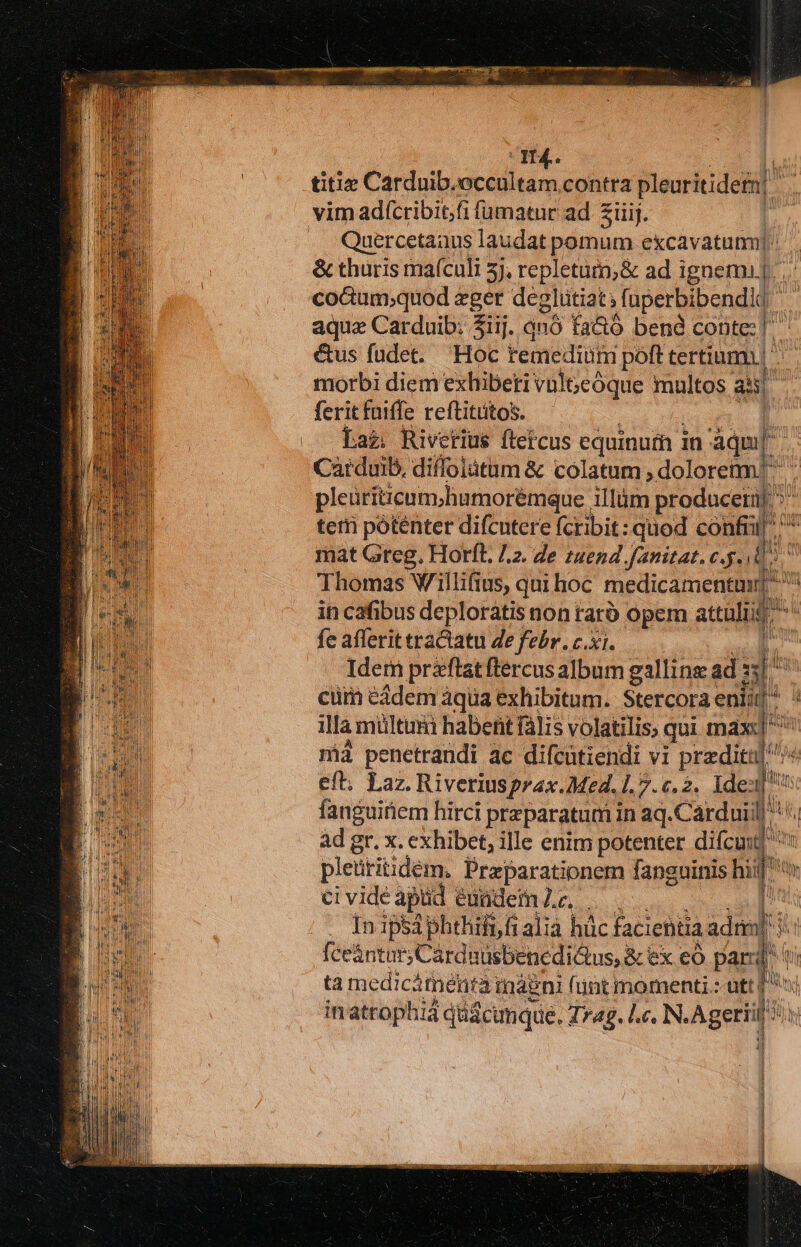 H4.  titie Carduib.occultam contra pleuritidet| 2 ilij. Quercetaaus laudat pomum excavatum]. &amp; thuris maículi 5), repletüm;&amp; ad ignem]... co&amp;um;quod pd degliitiat; fuperbibendi am aqua Carduib: 5iij. qnó fa&amp;ó bend conte] &amp;us fudet. Hoc remedium poft tertium] morbi diem exhibeti vülGeóque multos ai : ferit fuiffe reftitütos. | Laz. Rivetius ftetcus equinum in áqa[ Carduib, diffoiátum &amp; colatum , dolorem! pleütiticum.humorémque. illum produceii| D terti póténter difcutere fcribit: quod Es mat Greg. Horfl. /.2. Ze zuend.fanitat. c.g. d Thomas Willifius, qui hoc medicamenta] ^ in cafibus deplorátis non raró opem atti - fe afferit tractatu 4e febr. c.xi. Idem przftat flercus album galline; ad T» cüim eidem àqua exhibitum. Stercora eniid «d ila miültum habent falis volatilis; qui max p mà penetrandi ac difcatiendi vi praediti ^ eft, Laz. Riveriusprax. Med. 1.7.c.2. Ide: b fanguitiem hirci preparatum in aq.Cardui: il i ad gr. x. exhibet, ille enim potenter difcu: * pleütitidem. Praparationem fanguinis hiif' ci vide apüd eundem Z.c,. ü . Inipsáphthifnf alia hüc faciebtia VM e dae in attophid düscunque.: T 74g. Lc. N. Agerid M li i Í