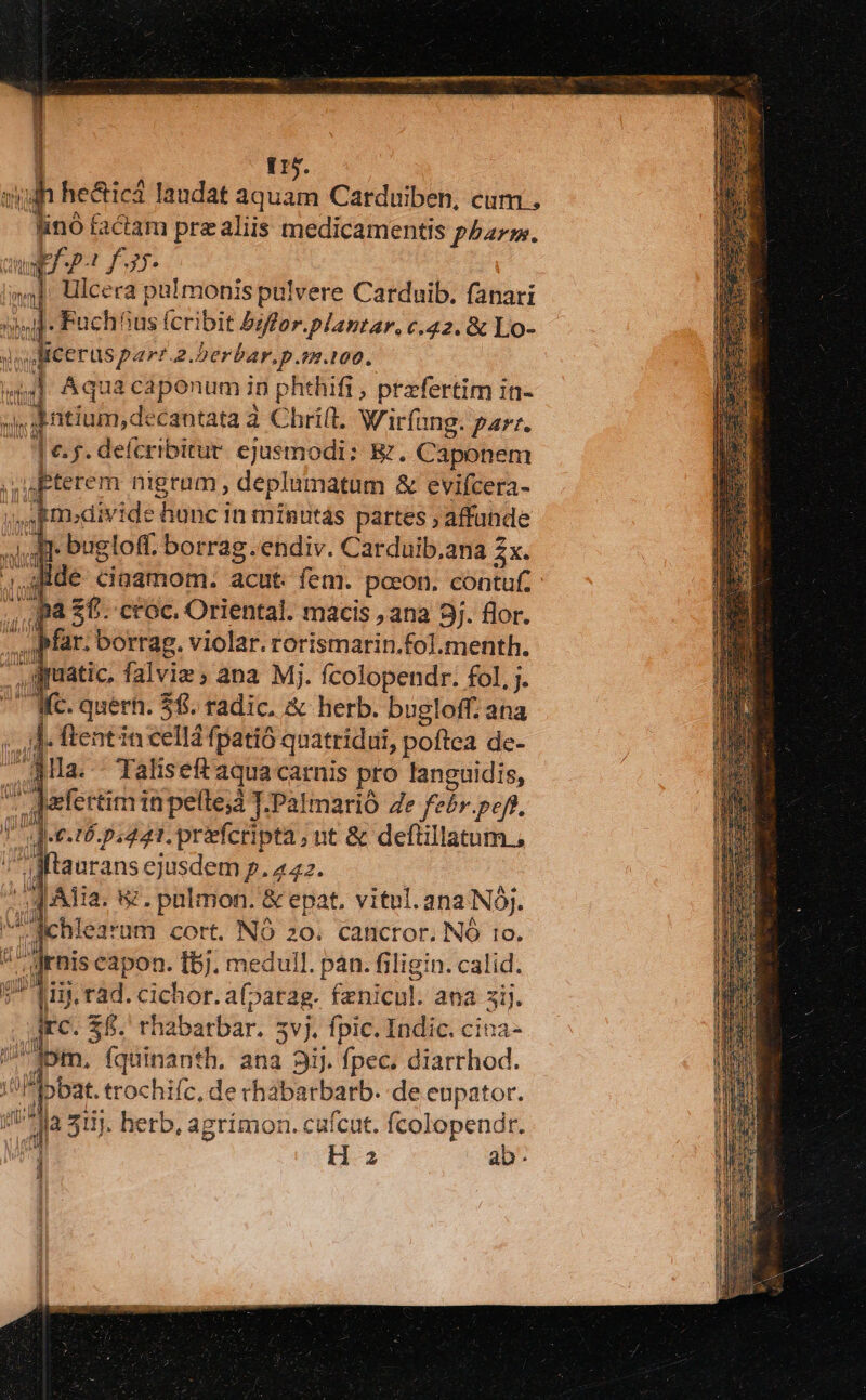 Q5. h heal laudat aquam Carduiben, cum . pe factam prealiis medicamentis phar. uf -p-t £715. ina] Uilcera pulmonis pulvere Carduib. fanari  iu Fuchhus (cribit Psfor.plantar, c.42. &amp; Lo- | Micerus par .2. berbar.p. 0.100. 4l Aqua caponum in phthifi, przfertim in- s datium, de 'cantata à Chri(t. Wirfang. parr. Oe:5. defcribitur. ejusmodi: E. Caponem ,uterem nigram, depliinatüm &amp; evifcera- jSEmodivide hunc in minutas partes ; affunde - bugloff. borrag .endiv. Carduib.ana zx. 4flde ciagmom. acut. fem. pocon. contuf. ,, p&amp; $6. croc. Oriental. macis , ana 9j. flor. e far. borrag, violar. rorismarin.fol.menth. ^ guatic. falviz , ana Mj. fcolopendr. fol, j. Wc. quert. 58. radic. &amp; herb. bugloff. ana ub E! flent in cellá fpatió qnatridui, poftea de- aMla.- Taliseft aqua carnis pro vto t daefertiminpelte;d T.Palmarió 4e febr.peff, det. 16, pdt. prefcripta ; nt &amp; deflillatum , iu i v dk ejusdem p. 422. dn puis capon. bj. chi pàn.fi Éibiotu: calid. Mg. rad. cichor. af, patag. fznicul. ana 3i. ES $5. rha barbar. 5v). fpic. Indic. cina- ipm, fquinanth. ana 3iJ. fpec. diarrhod. ibbat. trochifc, de rhabarbarb. de eupator. ju I 511. herb, agrímon. cufcut. fcolopendr.