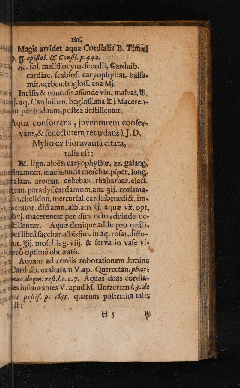 ] D | Magis atridet aqua Cotdialis B. Tifhei E tt. epiftol. &amp; Confil. p.442. .: o0] T 3x. . fol. meliff.ocym.fcordii, Garduib. ] ^ cardiac, fcabiof. caryophyllat. balía- |. mit.verben.bugloff. ana Mj. hi 4 incifis &amp; contufis affunde vin. malvat, Ib, is. aq. Carduiben. bugloff.ana fbj.Maceren- Jadar per triduum;poftea deftillentur, (qua confortans , juventutem confer- | . vans,&amp; fenectutem retardansà J. D. Mylio ex Fioravantà citata; talis eft; | X.lign.aloés; caryophyllor, ZZ. gilans T idfitamon. macis;nucis mofchat.piper, long. /dalam. aromat. cebebar. rhabarbar. elect, «d vdpran. paradyf.cardamom.ana 5i). rorisma- &amp;in.chelidon, mercurial. carduibenedia. i ims viberator. dictamn. alb.ana 5]. aquz vit. opt, (i1 :dbvj. macerentur per dies o&amp;o ; deinde de- jsslillentur. Aqua denique adde pro quáli- 4f det librá facchar.albisfim. in aq. rofar.diffo- ;s dut. $ij. mofchi; g. viij. &amp; ferva in vafe vi« «lareo optime obturató. | js Aquam ad cordis roborationem femine «iilbarduib. exaltatam V .ap. Quercetan. pbar- oleae. dogm. reft.l.1.c.7.. Aquas duas cordia« vi ides inflaurantes V. apud M. Untzerum/, 3. de emt pef'if. p- i645. quarum polttrema talis | E si $9 é €- * i2* H5 5