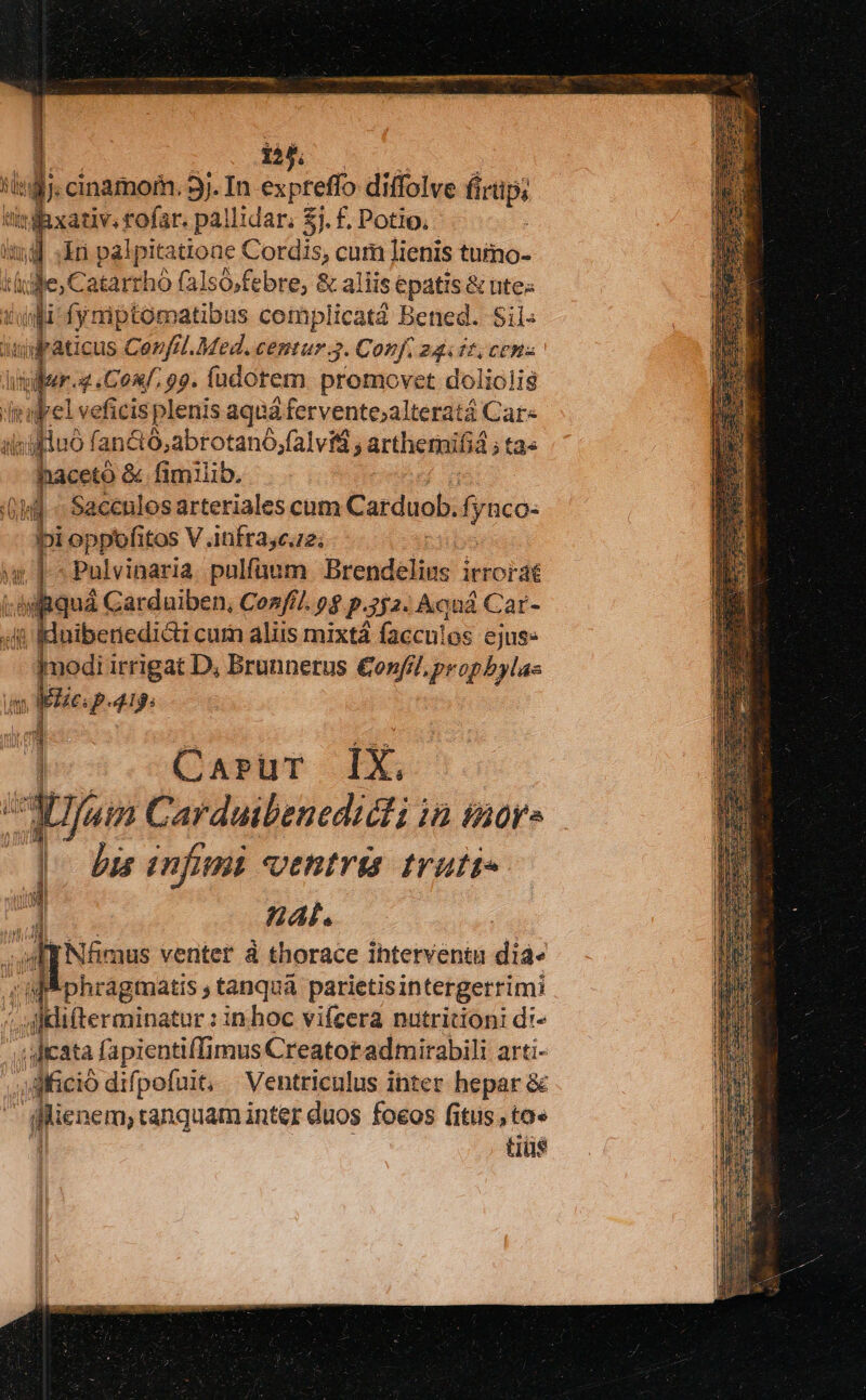 DEO Rxativ. rofar. pallidar; $j. f. Potio,  li palpitatione Cordis, cum lienis tutmo- TN jc, Catarrhó (alsó,febre, &amp; aliis epatis &amp; ntes culi fymptomatibus complicata Bened. Sii: ilraticus CerfHl.Med. centur 3. Conf, 24.11, cena Ren 4 Conf. 99. füdotem. promovet doliolig dtilrel veficis plenis aqua à fervente;alteratá Car« iis ilc luo 1 fanc 36 abrotanó. alvi , artherni ifiá; tas haceto &amp; fimilib. 0] d Sacculos arteriales cum Carduob. fyuco- bi oppefitos V .infrasc.2; T . Pulvinaria pulfaum Brendélins ieordi :ARquá Carduiben, Con///. p$ p.252. Aquá Car- 4t IHnibenedicti cum aliis mixtá faccn!os ejus» Imodi irrigat D, Brunnerus €onfil propbylas V MEe p.419. | Casrur 1X,  Tuin Carduibenedidli in sor» ] bis infini ventris truti« P ABAl. Nfmus venter à thorace ihterventu dia- Mphragmatis ; tanquà parietisintergerrimi al iieratonur: inhoc vifcera nutritioni d:- . Jicata fapientiffimus Creator admirabili arti- dfició difpofuit, Ventriculus ihter hepar &amp; [. Lini tanquam inter duos foeos fitus, tae tiüs y.7 3i HT n:
