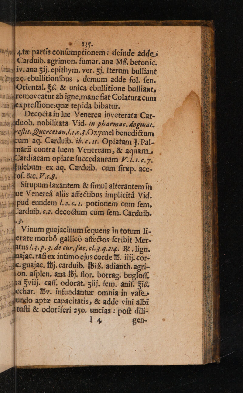 Ma 4te partis confümptionem deinde adde; - Carduib. agrimon. fumar. ana Mf. betonic. (tag iv.ana 5ij. epithym. ver. 5j, Iterum bulliant t]mi2o.ebullitionibus ; demum adde fol. fen. Mociental. S. &amp; unica ebullitione bulliant, 'iijfremoveatur ab igne,mane fiat Colatura cum Ailexpreffioneque tepida bibatur. [ Decoctainlue Venerea inveterata Car- wsaltduob. nobilitata Vid. ze pharmac, Aogmat. uen olrefest. Quercetan.l..e.£.Oxymel benedi&amp;um anjgpum aq. Carduib. 75. c. i1. Opiatam J. Pal- Imarii contra luem Veneream; &amp; aquam , ardiacam opiate fuccedaneam 7.1. r.c. 7. ulebum- ex aq. Cardoib. cum firap. ace- a «Fof. &amp;c. P.c.g. 44d Sirupum laxantem &amp; fimul alterantem in jue Venereá aliis affe&amp;ibus implicitá Vid. (s ipud eundem 7.2. c. 1. potionem cum fem. 4i A-arduib, cz, deco&amp;tum cum fem. Carduib. i» 3. od Vinum guajacinum fequens in totum li- ,;/qjetare morbó gallicó affeGos fcribit Mer- y RtUS £. 3. p. 2. de enr fac, cl. 2.3.214. B? .lign. ,niliajac.rafi ex intimo ejus corde ff. iiij. cor- /; die: guajac. t5). carduib. tbifi. adianth. agri- -- qyon. afplen. ana 15j. lor. borrag. bugloff. 4gfa Sviij.. caff. odorat. siij. fem. anif. i£ upechar. ibv. infundantur omnia in vafe» '^, fundo apte capacitatis, &amp; adde vini albi ' s Mtufti &amp; odoriferi 25o. uncias : poft dili- a 14 pe y INA as ud uH »* [. IBI Anm qe |f ae d PIT