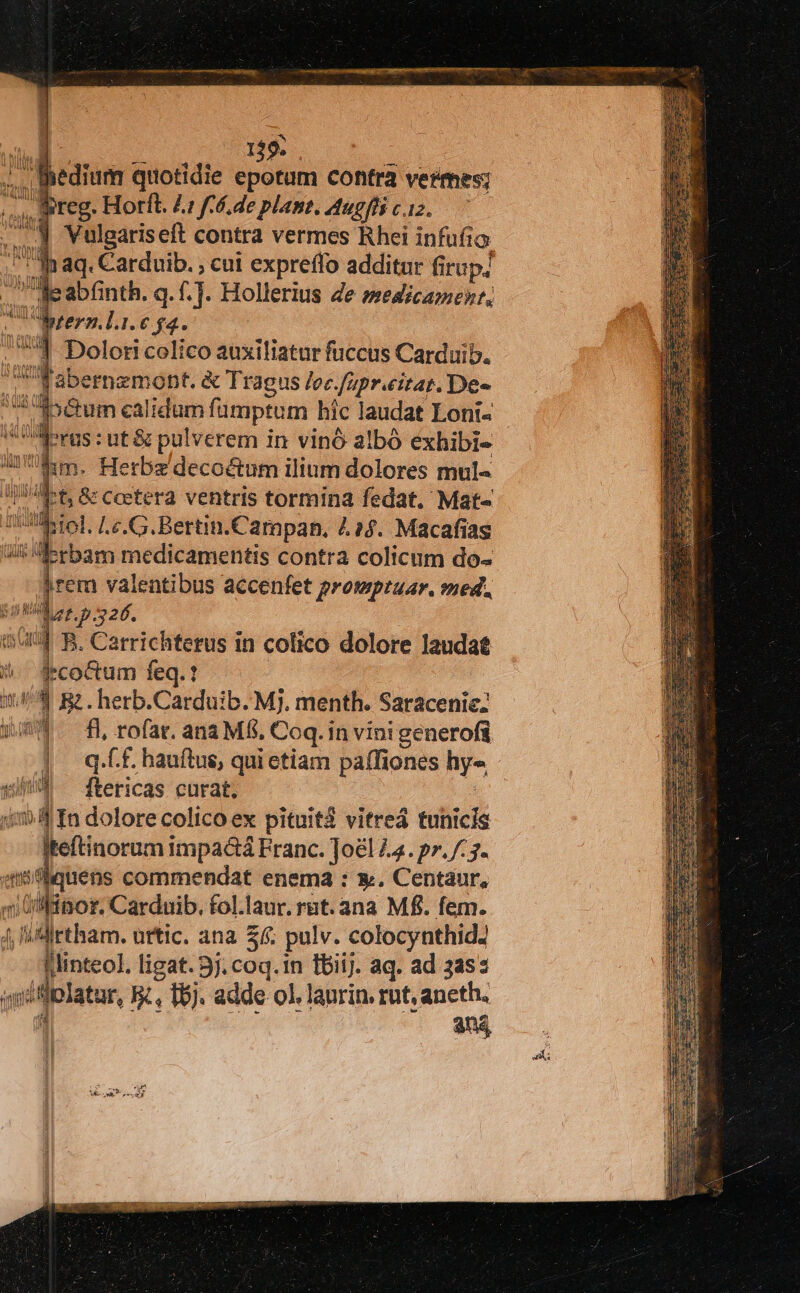 Bhedium quotidie epotum contra vetmes; reg. Horft. Li f6. de plant. Atugfli c.12. Vulgaris eft contra vermes Rhei infufia aq. Carduib. ; cui expreffo additur firup/ ileabfinth. q.f.]. Hollerius de medicamen, Wrern.l.i.€ $4. 1 Dolori colico auxiliatur fuccus Carduib. 'Fabernzmont. &amp; Tragus /ec./apr.eitaz. De- 4 356m calidum fümptum híc laudat Loni- dorus ut &amp; pulverem in vinó albó éxhibi- Utm. Herbz decoctum ilium dolores mul 1t. &amp; Coetera ventris tormina fedat. Mat« $Aiol, Le. G.Bertin.Campan. 4.24. Macafias Ui Porbam medicamentis contra colicum do- jrem valentibus accenfet protsptuar. med. 50MM ar p S26, 1544 B. Carrichterus in colico dolore laudat /. $eco&amp;cum feq.t 14/4 Rz. herb.Carduib. Mj. menth. Saracenic: £54. fl rofar. ana M8, Coq. in vini generofi |. qf. hauftus, quietiam paífiones hy« xi ^ ftericas curat. «mf In dolore colico ex pituit$ vitreá tunicis iteftinorum impactá Franc. Joel 44. p». /:7. qc quens commendat enema : x. Centaur, i (nor. Carduib. fol.laur. rat. ana Mf. fem. 4 i Mirtham. urtic. ana $: pulv. colocynthid. linteo], ligat. 3j. coq.in fbiij. aq. ad 3as: iméfiplatur, EK, T5). adde ol, laurin. rut, aneth. :| an