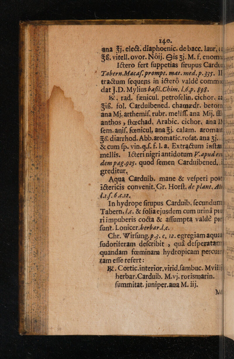 na 3j.ele&amp;. diaphoenic. debacc. lauri s s £8. vitell.ovor. Nóij. Gis 5j. M. f. cnomij qoe .—. [&amp;ero fert fuppetias firupus Cardu) «i ^ Tabern.Macaf. prompt. mat. med, p.355. lI; . tra&amp;um fequens in i&amp;eró valdé commu dat J.D. Mylius &amp;afil. Chim.lÉ.p.$98. —— L8 E. rad. fznicul. petrofelin. cichor. Mir zii. fol. Carduibened. chamazdr. betorn|. ana Mj. arthemif. rubr. meliff. ana Mij. ll... anthos ; fkcechad, Arabic. cichor. ana DT fem.anif. fosnicul, ana £j. calam. aromant; 3(. diarrhod. Abb.aromatic.rofat. ana 5j... &amp; cum fp. vin.q.f. f.1.2, Extractum a s ifi mellis. I&amp;erinigriantidotum P.apud en. dem pag 925. quod femen Carduibened. i  greditur, Aqua Carduib. mane &amp; vefperi pM. iGericis convenit. Gr. Horft. Ze plan. Att, Anf. 6 en, — Inhydrope firupus Carduib. fecundum) b Tabern..c. &amp; foliaejusdem cum uriná puij riimpuberis cocta &amp; affumpta va Idée pir nr funt. Lonicer.berbar.l.c. iy Chr. Wirfung.p Jj. c, 12. egregiam aqua) n fudoriferam defcribit ; quá defperatan quandam foeminam hydropicam percuin| d tam effe refert: im R. Cortic.interior,virid.fambuc. Mviiij | herbar.Carduib. M.v;. rorismarin. b fummitat. juniper.ana M. iij. | A 43 v I 1 ]