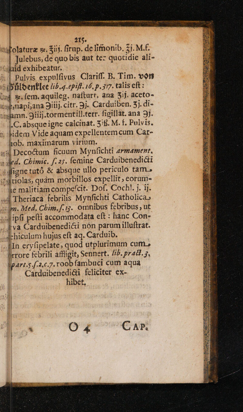 415. tifolaturz »«. $üj. irap. de lifnonib. 57. M.F. | Julebus, de quo bis aut tez quotidie ali- '(ujald exhibeatur. | j..| Pulvis expulfivus Clariff. B. Tim. 9t 'H ibülbentlee lib.4.epift. 16, p. 317. talis eft: Um] 5. (em. aquileg. nafturr, ana 31j. aceto- imp; napi,ana 3iiij. citr. 9j. Carduiben. 5j. di- )iwamn. 9iiij .tormentill.terr. figillat. ana 3j. C. absque igne caicinat. 5;fj. M. f. Pulvis. i; idem Vide aquam expellentem cum Car- hob. maximarum virium. T T Deco&amp;um ficuum Mynfichti zrmarment, ned. Chimic. f. 27. femine Carduibenedi&amp;1 il ifigne tutó &amp; absque ullo periculo tam. i'liolas, quàm morbillos expellit; eorum- le malitiam compefcit. Dof. Coch!. j. ij. id Theriaca febrilis Mynfichti Catholica; den. Med. Chim.f.:3.. omnibus febribus, ut vdipi pefti accommodata eft : hanc Con- ,. A va Carduibenedi&amp;i nón parum illuftrat. ;dchiculam hujus eft aq. Carduib. ;.,&amp;In eryfipelate, quod utplurimum cum.» ipart.s 2.0.7. roob fambuci cum aqua Carduibenedidi feliciter ex- hibet, 1