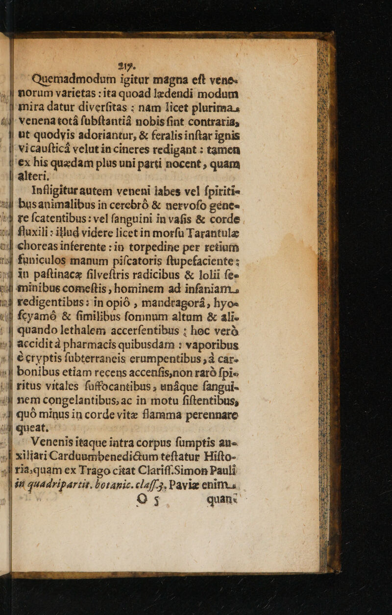 ncs | 315. | Quemadmodum igitur magna eft vene. norum varietas : ita quoad ledendi modum J mira datur diverfitas ; nam licet plurimas 4 venena totá fübftantià nobis fint contrarias . | ut quodyis adoriantur, &amp; feralis inftar ignis || vicaufticà velut incineres redigant : tamen l'ex his quedam plus uni parti nocent ; quam | alteri. | Infligiturautem veneni labes vel fpiriti« till basanimalibus in cerebró &amp; nervofo gene» i/$ te fcatentibus : vel fanguini in vafis &amp; corde i4 fluxili : illud videre licet in morfu Tarantulz tij €horeas inferente : in torpedine per retium t4 funiculos manum pifcatoris ftupcefaciente ; 4 3n paftinaca filvefiris radicibus &amp; lolii fee 14i minibus comeftis ; hominem ad infaniam.s 1j redigentibus: in opió , mandtagorá, hyo« «B fcyamó &amp; fimilibus fomnum altum &amp; ali« | || quando lethalem accerfentibus ; hoc verà *;J accidità pharmacis quibusdam : vaporibus :J| écryptis fübterraneis erumpentibus à car- (l| bonibus etiam recens accenfis,non raró fpi« |] ritus vitales füffocantibus ; enáque fangui- ul nem congelantibus;ac in motu fiftentibus; :J quó minus in corde vitz flamma perennare d queat. «f^ Venenisitaque intra corpus fumptis aue 4l xiliari Carduumbenedi&amp;um teftatur Hifto- 4l ria:quam ex Trago citat Clariff.Simon Pauli ] $n quadripartit. botapic. claff.3, Pavia enims. | ud Q 5 quan«s Ab