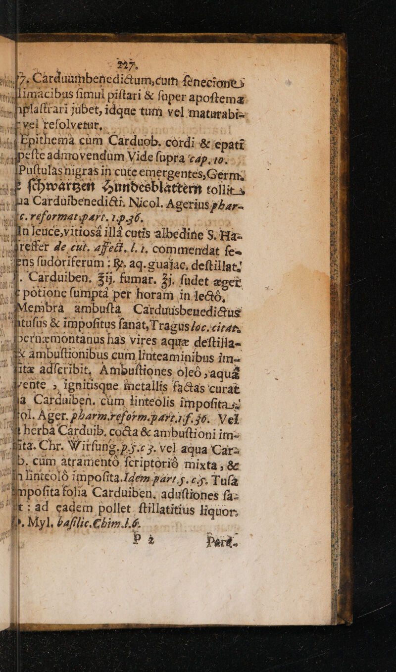4.P. fibivarpet Sunbeceblattern tollic.s * pa Carduibenedi&amp;i, Nicol. Agerins p5ar-. qe.raformenpart.1p436. 00 ,fin leuce;vitiosá ill4 cutis albedine S. Ha. iteffer de eut. af edt. Li, commendat fe« Jens fadóriferum ; &amp;&amp; aq. guafac, deftillat; ,]- Carduiben. $ij. fumar. 2j. füdet eget. ££ potiohe fumpta per horam in lea, k M ambuftà Cardutisbenedi&amp;ug 1m Ju ! ON dd Á t ii ftufus &amp; impofitus fanat, Tragus /ec.cizan. , Jperuzmontanus has vires aque deftilla- Es ambuftionibus cum I/nteaminibns Itm Nt adícribit, Ambuftiones oleó »aquá lente » ignitisque inetallis factas curat là Carduiben. cüm linteóolis impofita sj ' Biol. Ager. pLarmereformgart if. 5. Vel :. M berbà Cárdvib, co&amp;a &amp; ambultioni im: 7 Eta. Chr. Witfu Dg. .5.c 7. Vel aqua 'Carz 1b. cum atradiento Ícriptorió mixta; &amp; in linteoló impofita. dem parr.5. c.p. Tu(ü impofita folia Carduiben. aduftiones (4: i: ad cadem pollet. ftillatitius liquor; D. Myl. Pafilic.Chim..6. 5 à Paid. lA V. i V [Lj D l | i li Í le