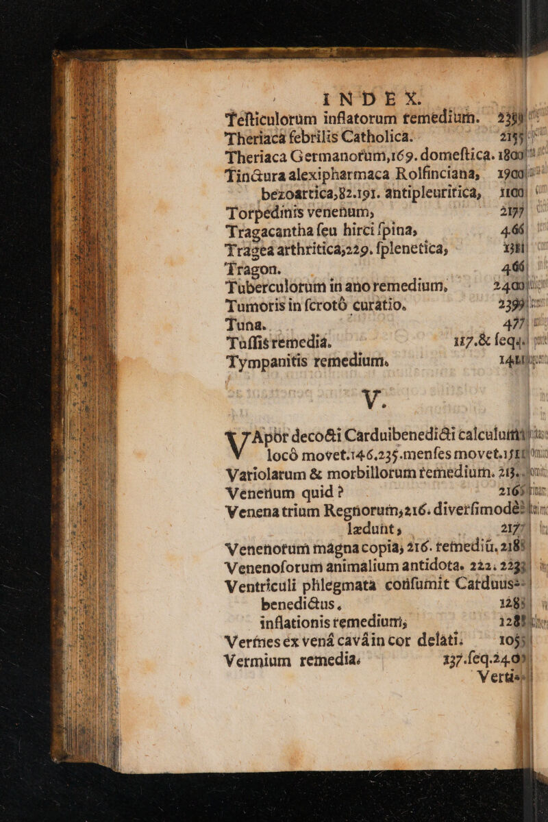 OR ÁÓÉÓÉBEE ——ÉÀ—— — 4 - gu TN TESTSIET ee sae nc : i N DE X. | 'Tefticulorum inflatorum tfemedium. — 2380 'Theriacá febrilis Catholica. zi d Theriaca Germanorum, ré 9. domeftica. 1809/!: Tin&amp;uraalexipharmaca Rolfinciana, 1909) bezoartica;82.191. antipleuritica, 1100 | Torpedmts venenum; 2177 Tragacantha feu hirci fpina, 4.66. Yragea arthritica;229. fplenetica; iH dragon. | 466; 'Tuberculorum in ano remedium, » 49) Tumoris in fcrotó curatio. 23990: Tuna... 425 1 'Tuffisremedia. 117.&amp; feqq. pat Tympanitis remedium. LAM V. 1 7 Apüt deco&amp;i Carduibenedióii calcata ts locó mo*et.14.6,235.menfes movet. 1f ED Variolatum &amp; morbillorum remediurn. 213. i Venenum quid ? 280007 Venenatrium Regnorum;216. diverfimodé3li ]zduht; 2127] i Venetotum magna copia, 216. tetediü, 2188. Venenoforum animalium antidota. 222.2223. à Ventriculi phlegmata corfümit Catduuss-| benedi&amp;us, 1à8il inflationis remediurri; ! 12880: Verfnesexvenácaváincor delati. — 1055) Vermium rezedia. 137.Íeq.24.99) Verden