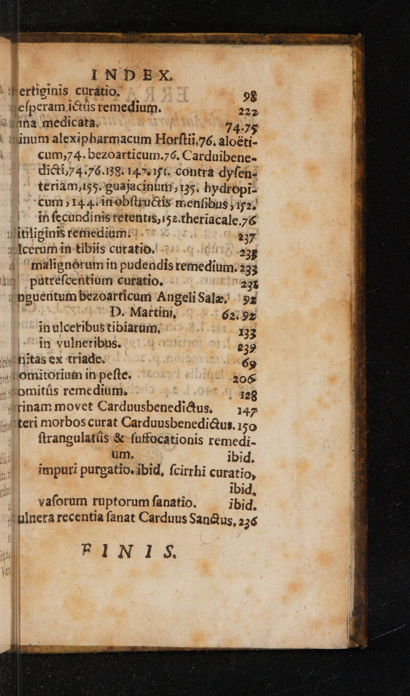 74-75 ; L) cum;74. bezoarticum.76. Carduibene- dicti,74.76.139. 14511. COhtrà dyfen- teriam;155.'guajacinürt;135. bydropi- cum 144: imobfiradis menfibus y152; * in fecundinis retentis, 152.theriacale.7&amp; ditiliginis rétaediami: ^ -- 237 felcerumin tibiis cutatib, 0.5 000 23g ^malignórum in pudendis remedium. 233 iig! pütréfcentiam curatio, 235 (hguentum bezoarticum AngeliSalz, 93 | D. Martini, ^ 62:95 in ulceribus tibiarüm, 132 in vulneribus. 239 4mnitas ex triade. 69 Ji momitoriam in pefte. 206 1289 p ftrangulatüs &amp;-fuffocationis remedi- um. — ibid. imputi purgatio. ibid, fcirrhi curatio, Abid, vaforum ruptorum fanatio, ibid. Ku N. 1 S.