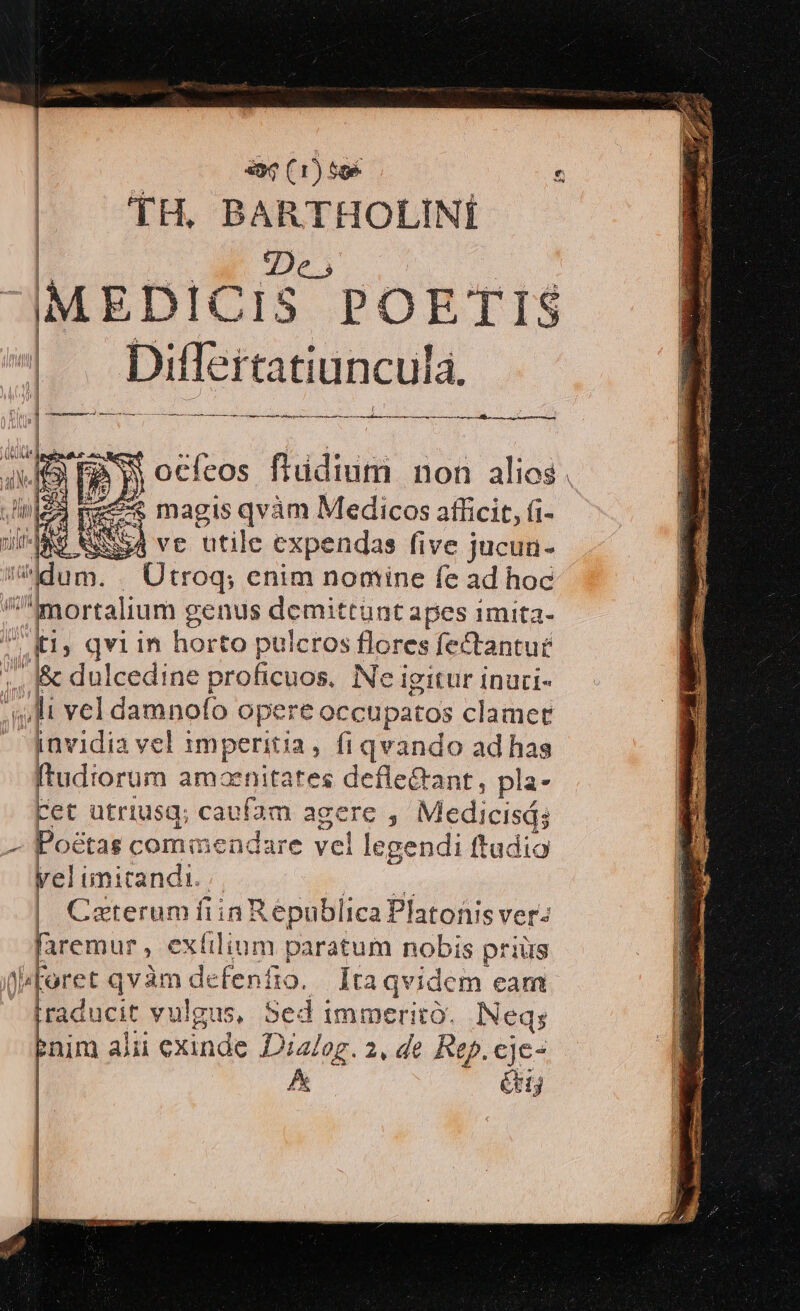 | TH, BARTHOLINÍ De, ME EDICiS POETI S ; Diff tatiuncula. : , — Á—À €— MÀ À—À—ÀÀ—— SIN Ne Poen ss ERI det co UND IROBOAO ND. ORO TK d ll ! jj ocfcos flüdium non alios. «€ magis qvàm Medicos afficit, i- pus ve utile expendas five jucua- dum. p jah enim noniine fe ad hoc ^^mortalium e genus demittunt apes 1mita- ti; qvi in horto puicros flores fectantut 2E dulcedine proficuos. Ne igitur inuci- li vel damnofo opere occupatos clamet 4 ihvidia vel imperitia, fi qvando ad has ftudiorum amaenitates defle&amp;ant, pla- ret utriusg; caufam agere Medicisá; - Poétas commendare ve! legendi ftadio yel imitandi. |. Caxterum fiin! Republica Platonis ver: faremur ; €x lilium paratum nobis priüs ^Foret qvàm de Wfenfio. Ita qvidem eam raducit vulgus, Sed immerito. lINeqs inim alii exinde Diz/og. 2, de Rep. eje- A Gn ded EVIL