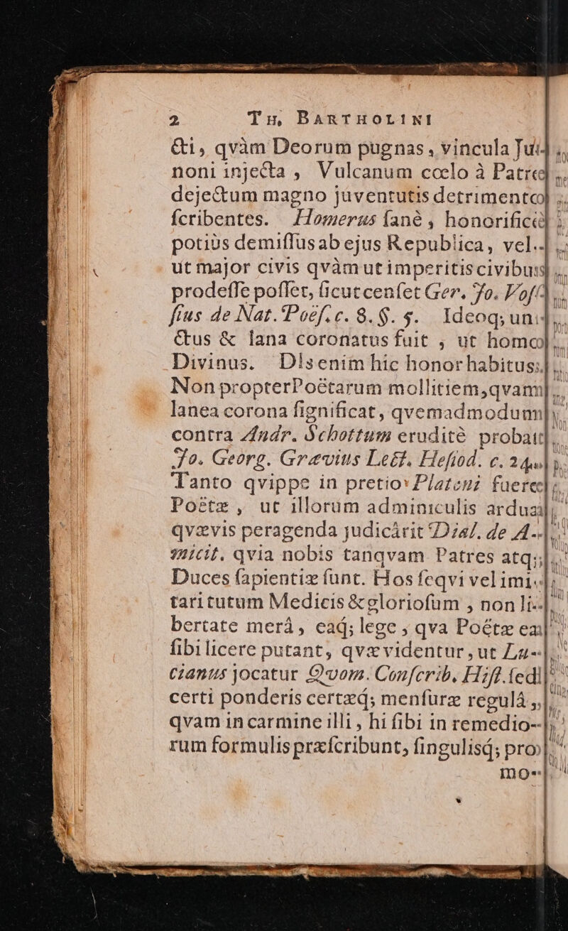 &amp;1, qvàn Deorum pugnas , vincula Jui] ,,. noni injecta ,. Vulcanum coelo à Patr], dejectum magno juventutis detrimentc) ;. Ícribentes. Homerus fané , honorificd] potius demiffusab ejus Republica, vel... ut major civis qvàmutimperitis civibus]... prodetffe poflet, Gcutcenfet Ger. 7o. Vof(]... ftus de Nat.'Poef.c. 8.$. 5. Ideog; uni]. &amp;us &amp; lana coronatus fuit , ut homo)... Divinus. Disenim hic honorhabitus;] .. Non propterPo&amp;tarum mollitiem,qvann].. lanea corona fignificat, qvemadmoduun|. contra Zfudr. Ochottum erudité probat], Jo. Georg. Gravius Le&amp;. Hefiod. c. 344] y. lanto qvippe in pretio: Platcuz. faerec]; Po&amp;tz , ut illorum adminiculis arduzj, qvzvis peragenda judicárit 747. de AL]. 7//c[. qvia nobis tanqvam Patres atq; Duces fapientiz funt. Hos feqvi vel imi. m taritutum Medicis &amp;gloriofum , non li--|. bertate merá, ead; lege ; qva Poétze ea], fibilicere putant, qvz videntur , ut Zz- t Ciantus jocatur Qvom. Conferib. Hifl. fedi]: certi ponderis certzd; menfurz regulá | ^ qvam in carmine illi , hi fibi in remedio--|, rum formulisprzxfcribunt, fingulisá; pro N mos.