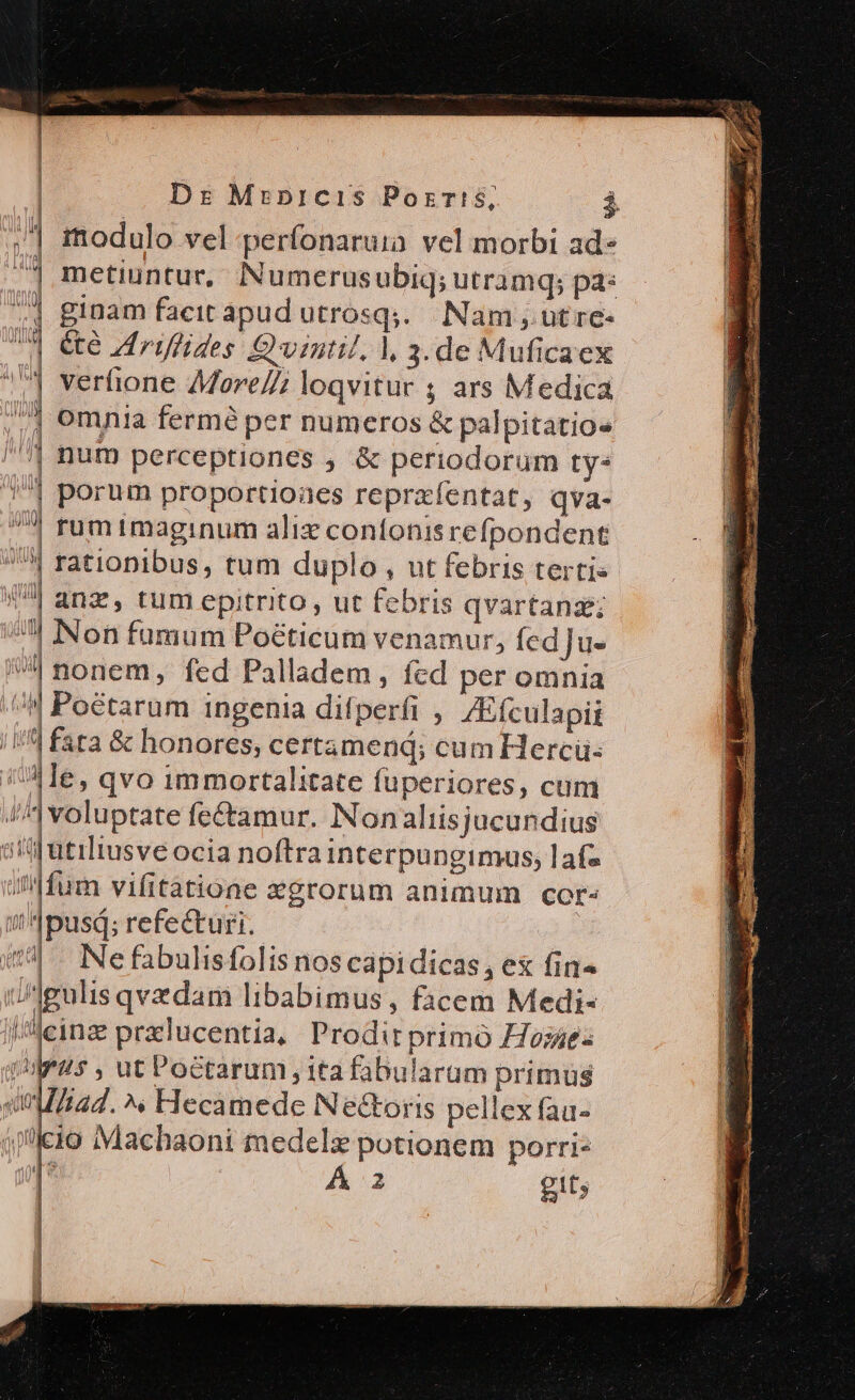 | immodulo vel perfonaruia vel morbi ad» ^] metiuntur, Numerusubiq; utramq; pa: «4 ginam facit apud utrosqj.. Nam , ut re- | é&amp;e Zdrüffides Qvintil, |, 3.de Muficaex | verhione 4More//; loqvitur ; ars Medica | omnia fermé per numeros &amp; palpitatio« | hum perceptiones , &amp; periodorum ty: | porum proportioaes repraíentat, qva- | rum imaginum alix contonisrefpondent | rationibus, tum duplo , ut febris terti« | anz, tum epitrito, ut febris qvartanae; dun Non fumum Poéticum venamur, fed]Ju-  nonem, fed Palladem, fcd per omnia //| Poetarum ingenia difperfi , 4Efculapii /4 fata &amp; honores, certamend; cum Hercü: iAle, qvo immortalitate füuperiores, cum J^] voluptate fe&amp;amur. Nonaliisjacundius ati atiltusve ocia noftra interpungimus, lafz um vifitatione xgrorum animum cor- ipusd; refecturi. 54. Nefabulisfolis nos capidicas, ex fin» ueulis qvedam libabimus, facem Medi- /Aeinz praclucentia,/ Prodit primó Hosae- 5 , ut Poctarum, ita fabularum primus [i4d. ^» Hecamede Ne&amp;toris pellex fau- :o IMachaoni medelz potionem porri-  A 2 git;