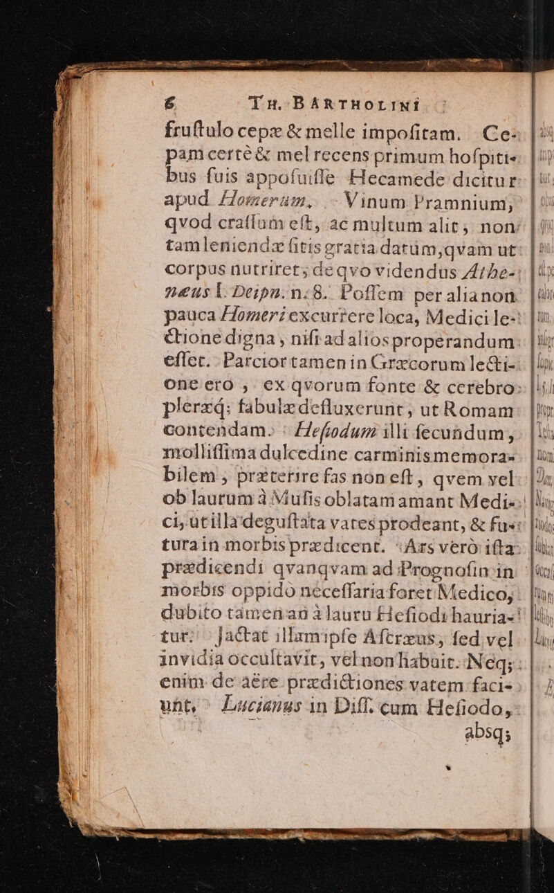 — EA UP Ag Lm &amp; ds BARTBHOrLINÍ fruftulo cepe &amp; melle impofitam. Ce |: pamcerté &amp; mel recens primum hofpiti«: | / | bus fuis appofuiffe Hecamede dicitur. | rf apud Zlomerum, - Vinum Pramnium; | | qvod crafíum eft, ac multum alit; non: | tamleniendz fitis gratia datüm,qvam ut corpus nutriret; deqvo videndus Zt5e-: | 2«us 1l Deipn.n:8.. Poflem per alianon pauca /Jomeri excurrere loca, Medici le-: Cone digna, nifi ad aliosproperandum eflec. Parciortamenin Grecorum le&amp;ti- oneero , ex qvorum fonte &amp; cerebro: plerzq: fabulzdefluxerunt; ut Romam ho contendam. : Zefiodum ii fecundum, . | 1l molliffima dulcedine carminismemora-. | bilem ; przterire fas noneft, qvem yel | ob laurum à; Miufis oblatam amant Medi-. |l; ci, utilla'deguftata vates prodeant, &amp; fus: | turain morbisprzdicent. Ars veró ifta | pradicendi qvanqvam ad Prognofin in |i morbis oppido néceffaria foret Medico, : dubito tamen ag àlauru Hefiodi hauria-' tur; | Jactat :1Ilamipfe Aftrxus; fed vel anvidia occultavir, vel nonTiabait. Neq; : enim de àére przdi&amp;iones vatem faci» unt, ^ Lucianus in Diff. cam Hefiodo,- | : e ! absq; à Y : x 2^ | LN, SM E Uh ign «cs ANM de FONNCHENMTT CIR cose n, oso gesagt Aj. n