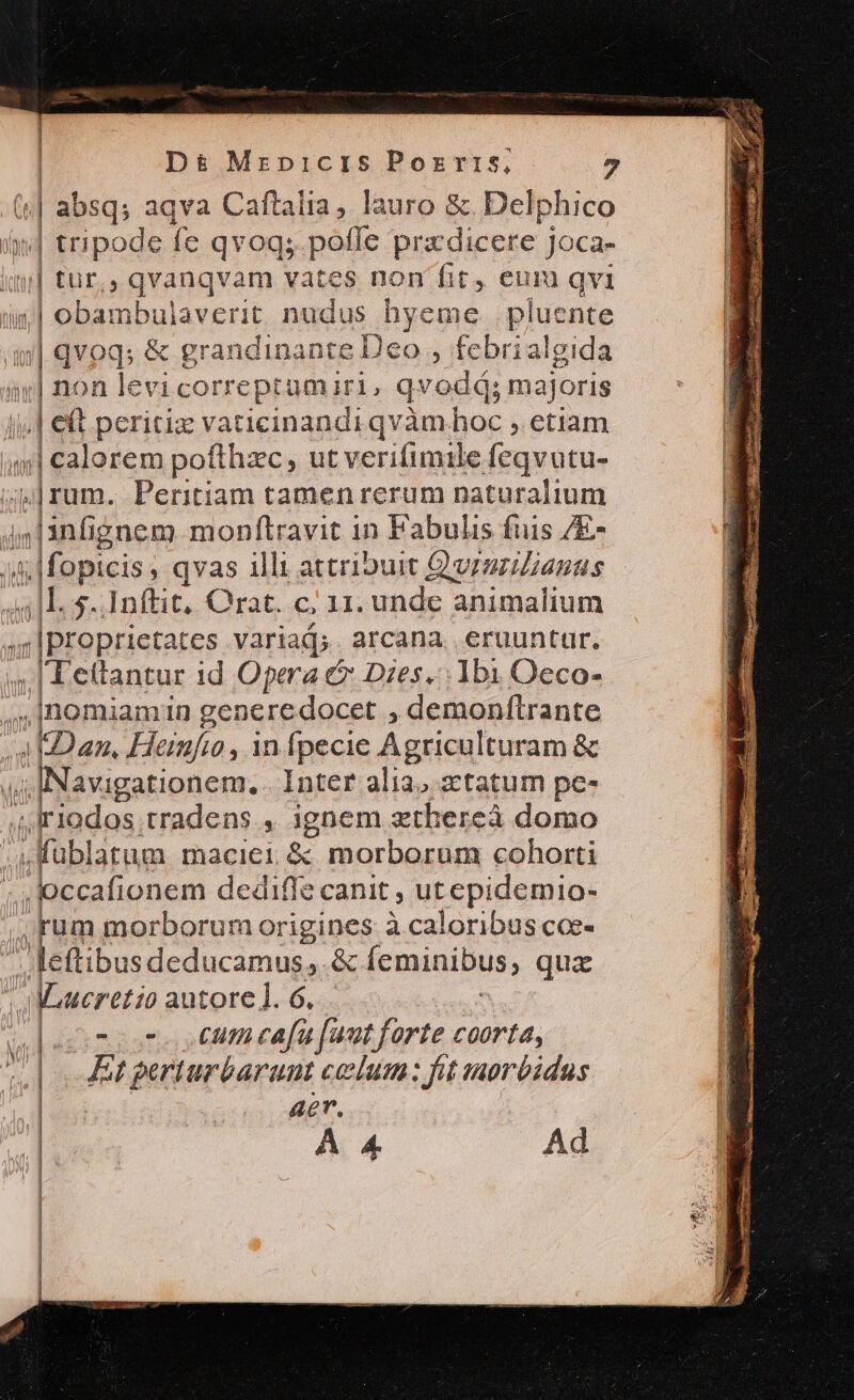 («| absq; aqva Caftalia, lauro &amp;. Delphico ed tripode fe qvoq; pofle pradicere joca- iu] tür,, qvanqvam vates non fit, eum qvi ur] obambulaverit nudus hyeme . pluente z qvoq; &amp; grandinante Deo , febrialgida ar| non levi correptuamiri, qvodà; majoris i| eft peritiz vaticinandi qvàm hoc , etiam inj] calorem pofthzc, ut verifimile feqvutu- (rum. Peritiam tamen rerum naturalium 44l1infignem monftravit in Fabulis fuis /E- M fopicis, qvas 1lli attribuit Q'vrszilianaus 41L. $..Inftit, Qrat. c; 11. unde animalium ,Iproprietates variad;. arcana. eruuntur. 4| A eftantur id Opera &amp; Dies. 1b1 Oeco- ..lnomiamin generedocet , demonftrante iEDan, Heinfo, infpecie Agriculturam &amp; 44 INavigationem. . Inter alia. atatum pe- ,, Irlodos tradens ,. 1gnem zthereà domo 4 Kublatum maciei &amp;; morborum cohorti ;. occafionem dediffe canit ; utepidemio- , rum morborum origines à caloribus coe- eiu: deducamus,.&amp; feminibus, qux | Maueretio autore]. 6. i dom oon o cumceafa faut forte coorta, | Et perturbarunt celum: fat torbidus aer. A 4 Ad