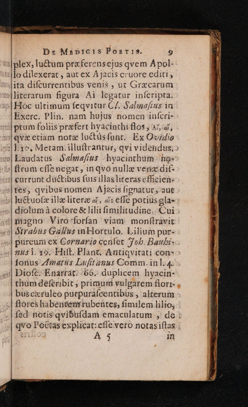 | | Dr Mrb»1Ic1s Poss. 9 '4|plex, lu&amp;tum praterensejus qvem Apol- tittfdo dilexerat , aut ex Àjacis cruore editi, imita difcurrentibus venis , ut Grzcarum JMterarum figura Ai legatur infcripta. i4 Hoc ultimum feqvitur CZ. $2 lnefens in | Exerc. Plin. nam hujus nomen infcri- Tug oin foliis praefert hyacinthi dós; AL, |qvie eriam notz luctüsfunr. Ex Ovidio En ro, Metam. illuftrantur, qvi videndus, | [T utm us d almafius hvacinthum hgs^ | ftra m cfle negat, in qvó nulle vena dif-  currunt ductibus fuis illas literas cfficiene «|tes qvibus nomen Ajacis fignatur., aut 4 lu iiid zliteres, à : effe potiusglas ^| dioi um à colore &amp; lilii fimulitudine.. Cui 4d| magno Viro-forfan viam. monflràvit «ul Srrabus Gallus n Hiortulo. Lilium pur« j| pureum ex Cornarzo cenlet Tob. Baubi-. i pem 19. Hilt. Plant. Antiqvitati con : fonus Zfmaris Lufit anus Comm. inl. 4. 4| Diofc--Enarrát. 66. duplicem hyacin- | tham defcribit ; primum vulgarem fiorr- , | buscicruleo purpurafcentibus , alterum - /1,| ftores habéneeorrubentes, fimilem lilio; ;] f&amp;d notis qvibufdam emaculatum , de ; qvo Poctas explicat: efie vero notas iflas