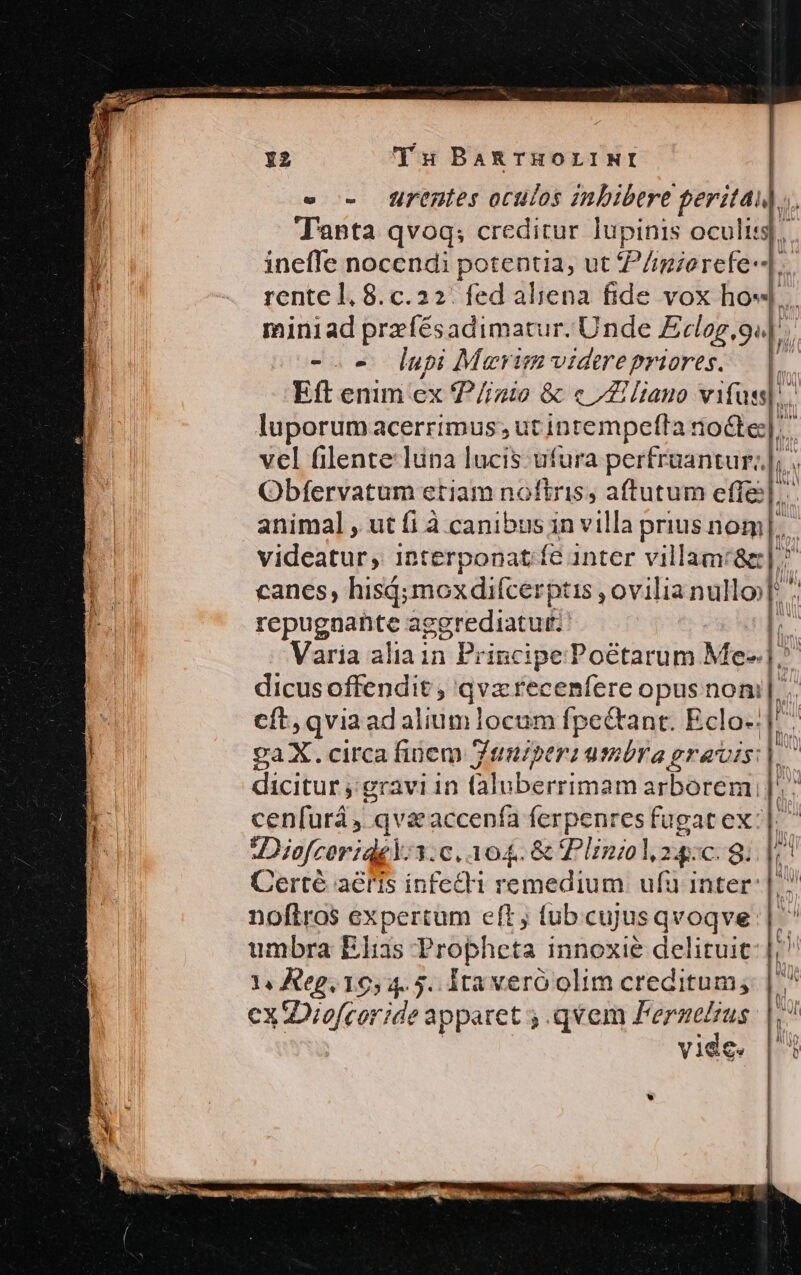 e - lBirentes oculos znbibere peritai l^ T'anta qvoq; creditur lupinis oculis], ineffe nocendi potentia, ut P/imierefe-].. rente 1,8. c.22/ fed aliena fide vox ho«... miniad przíésadimatur. Unde Eclag,9e|. -.« lupi Merimvidetrepriores. |. Eft enim ex 7 /izio &amp; « Zi liano vin luporumacerrimus; ut inrempefta noéte;|.. vel filente luna lucis: ufura perfruantur;|; Obfervatum etiam noftris, aftutum effe]: animal , ut fi à canibus in villa prius üom|.. videatur, 1nterponat fe inter villamc&amp;g| ^ canes, his; mox difcerptis , ovilia nullo [ii repugnante aggrediatur: Im Varia aliain Principe Poctarum Me-.|. l. dicus offendit , qva recenfere opus noni... cít, qvia ad aliumlocum fpectant. Eclo-:|^ gaX. circa finem Ztnuiperi umbra gravis |. dicitur ;;gravi 1n (aluberrimam arborem, ]'^ cenfurá, : qva accenfa ferpenres fugat ex: |. Diofceriqg. 1: c, 104. &amp; Plinzolu24:c. 8. i Certé aeris infecti remedium. ufu inter: |. noftros expertum eft j tub.cujusqvoqve umbra Elias Propheta innoxie delituic: |, 1, Reg. 1054.5. ita veró olim creditum, | ^ ex Diofcor ide apparet ; qvem 7 (s. r! V1€ ts Wi