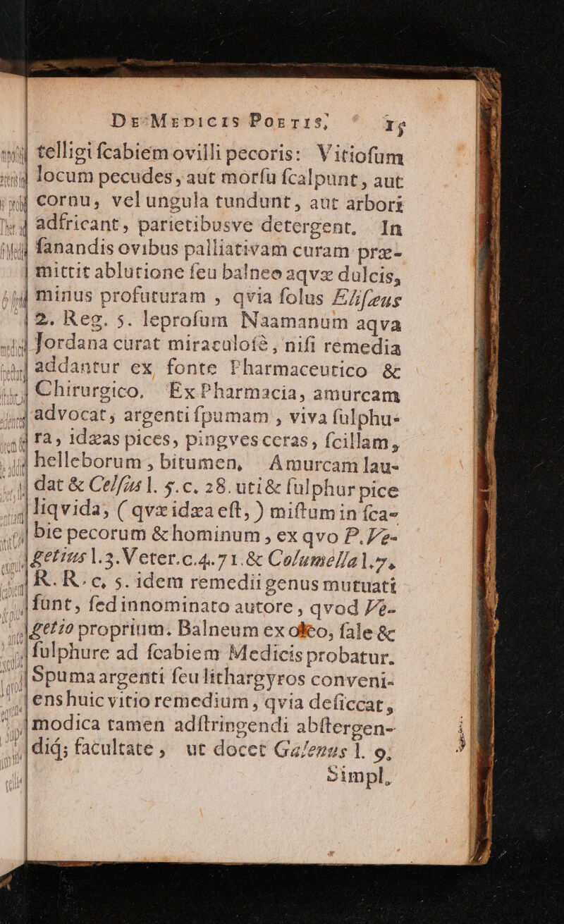 | telligifcabiemovilli pecoris: Vitiofum ] locum pecudes, aut morfü fcalpunt, aut | cornu, velungula tundunt, aut arboris | adfricant, parietibusve detergent, In nM ———————— ' PIC h í V I m, TE — M ^n a | iue. C — ,, Münt, fed innominato autore, qvod 7e- / A£et2? proprium. Balneum ex oo, fale &amp; ;| fulphure ad fcabiem Medicis probatur. | j| Spumaargenti feulithargyros conveni- J| | enshuicvitio remedium qvia deficcat, | modica tamen adífltringendi abftergen- y, ,|did; facultate, ut docet Ga/ezus 1. 9, - aue xc