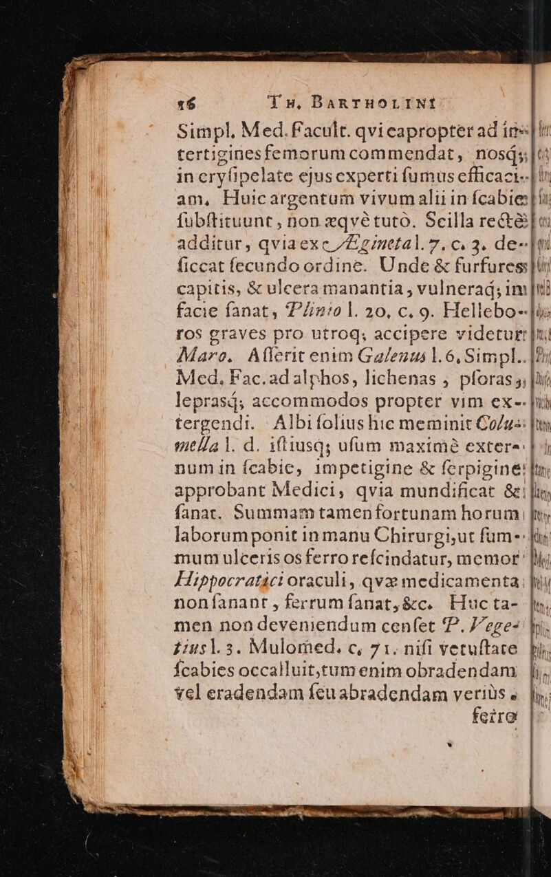 Simpl, Med. f'acult. qvieapropter ad imet tertiginesfemorum commendat, nosá;;|t: in eryfipelate ejus experti fumus efficaci--| ir am, Huicargentum vivumaluin fcabieli fübftituunt , non.zqvé tuto. Scilla re&amp;t&amp;[u additur, qviaexc /Znetal.7.c. 3. de- |t ficcat fecundo ordine. Unde &amp; furfures|U; capitis, &amp; ulcera manantia , vulnerad; 1m [i facie fanat, 77:0 l. 20, c. 9. Hellebo--]i ros graves pro utroq; accipere videtur: [ui Mare. Allenit enim Gaezus l.6, Simpl..|2y Med, Fac.adalphos, lichenas , pforas ,, |lií lepras; accommodos propter vim ex-- Jui tergendi./| Albifolius hie meminit Co/gs: [ts qvit//a l. d. 1(tiusq; ufum maxime exter- | numin ícabie, impetigine &amp; ferpigine: approbant Medici, qvia mundificat &amp;; [i fanat. Summam tamenfortunam horum | laborumponit in manu Chirurgiut fuüm-: mum ulcerisosferroreícindatur, memor ' [lij FHippocratici oraculi, qvx medicamenta noníanant,ferrumíanat,&amp;c. LHucta- |n. men non deveniendum cen(et P. Jege- hn. Ícabies occalluit,Stumenim obradendam |i. vel eradendam fcuabradendam verius «. |l. feiro -—