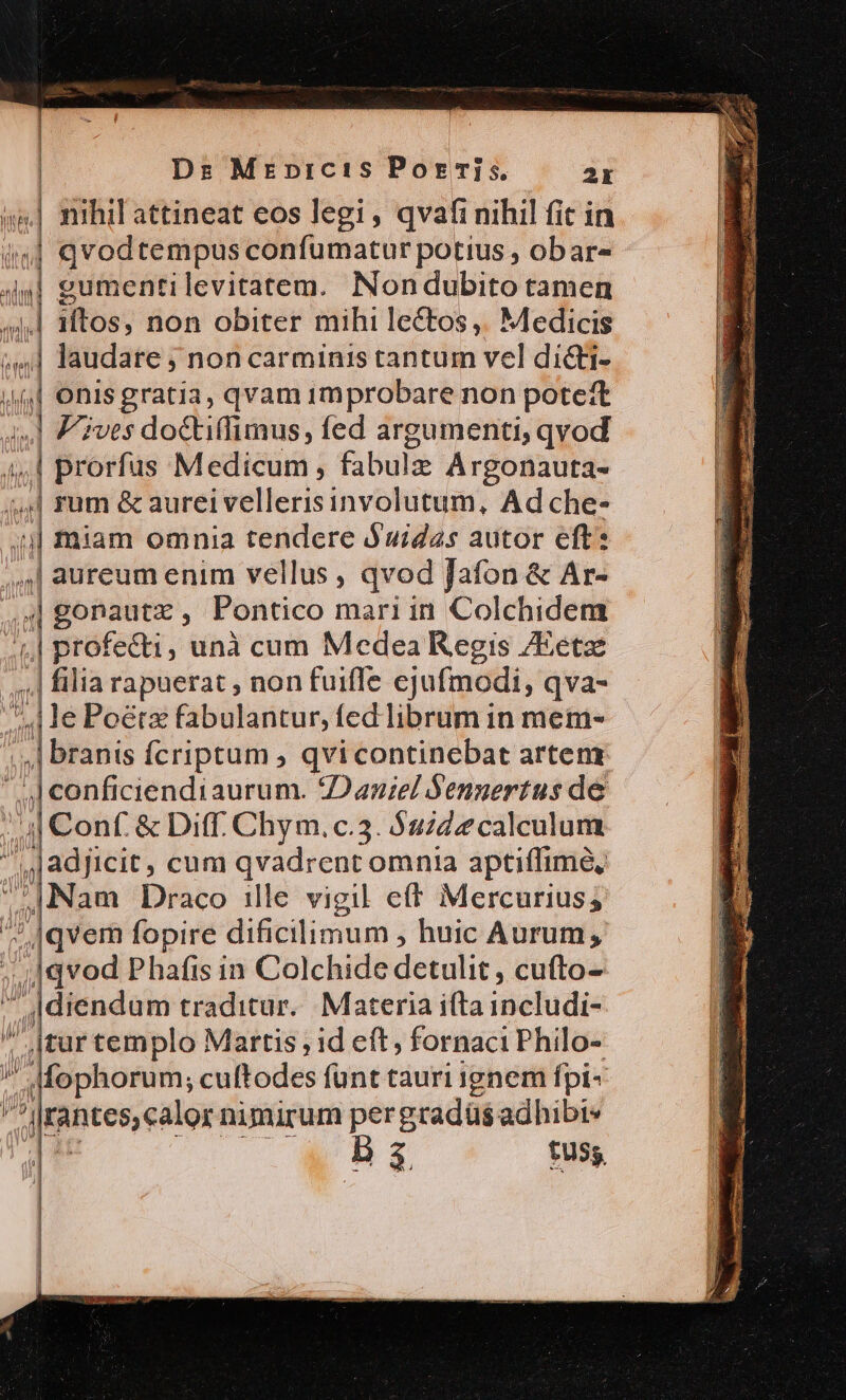 Dr Mrepnictis Porris. 2x nihil attineat eos legi, qvafi nihil fit in qvodtempus confumatur potius , obar- eumentilevitatem. Nondubito tamen iftos, non obiter mihi lectos ,. Medicis laudare j non carminis tantum vel dicti- onisgratia, qvam improbare non potett Fives doctiffimus, fed argumenti, qvod ; | citi Medicum, fabulze Argonauta- | rum &amp; aureivellerisinvolutum, Ad che- | gonautz , Pontico mari in Colchidem | profecti, unà cum Medea Regis /Eetz ,.| filia rapuerat , non fuifle ejufmodi, qva- ed le Poétz fabulantur, fed librum in mem- ..,| branis fcriptum , qvi continebat artenx 4| conficiendiaurum. Daniel Sengertus de 4| Conf. &amp; Diff. Chym.c.3. $uzde calculum adjicit, cum qvadrent omnia aptiffime, Nam Draco ille vigil ef Mercurius; ^ qvem fopire dificilimum ; huic Aurum; i4 qvod Phafis in Colchide detulit , cufto- ' |diendum traditur. Materia i(ta includi- ' tur templo Martis ; id eft, fornaciPhilo- J4fophorum, cuftodes funt tauri ignem fpi- p antes, alos nimirum per gradas adhibi* B 4 fuss Ia * I—- uw c €—————— m x. 2 — ÁNH eR